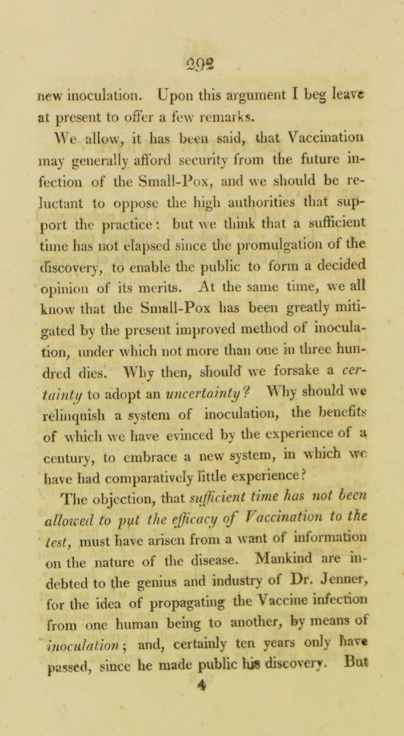 new inoculation. Upon this argument I beg leave at present to offer a few remarks. e allow, it has been said, that Vaccination may generally afibrd security from the future in- fection of the Small-Pox, and we should be re- luctant to oppose the high authorities that sup- port the j)i actice: but we think that a sufficient time has not elapsed since the promulgation of the (riscoveiy, to enable the public to form a decided opinion of its merits. At the same time, we all know that the Small-Pox has been greatly miti- gated by the present improved method of inocula- tion, under which not more than one in three hun- dred dies. Why then, should we forsake a cer~ to adopt an uncertainty^^ V hy should we relinquish a system of inoculation, the benefits of which we have evinced by the experience of a century, to embrace a new system, in which wc have had comparatively little experience ? The objection, that sufficient time has not been allozced to put the effiicacy of Vaccination to the lest, must have arisen from a want of information on the nature of the disease. Mankind are in- debted to the genius and industry of Dr. Jenner, for the idea of propagating the Vaccine infection from one human being to another, by means of hiociilation', and, certainly ten years only have passed, since he made public lu« discovery. Bat 4