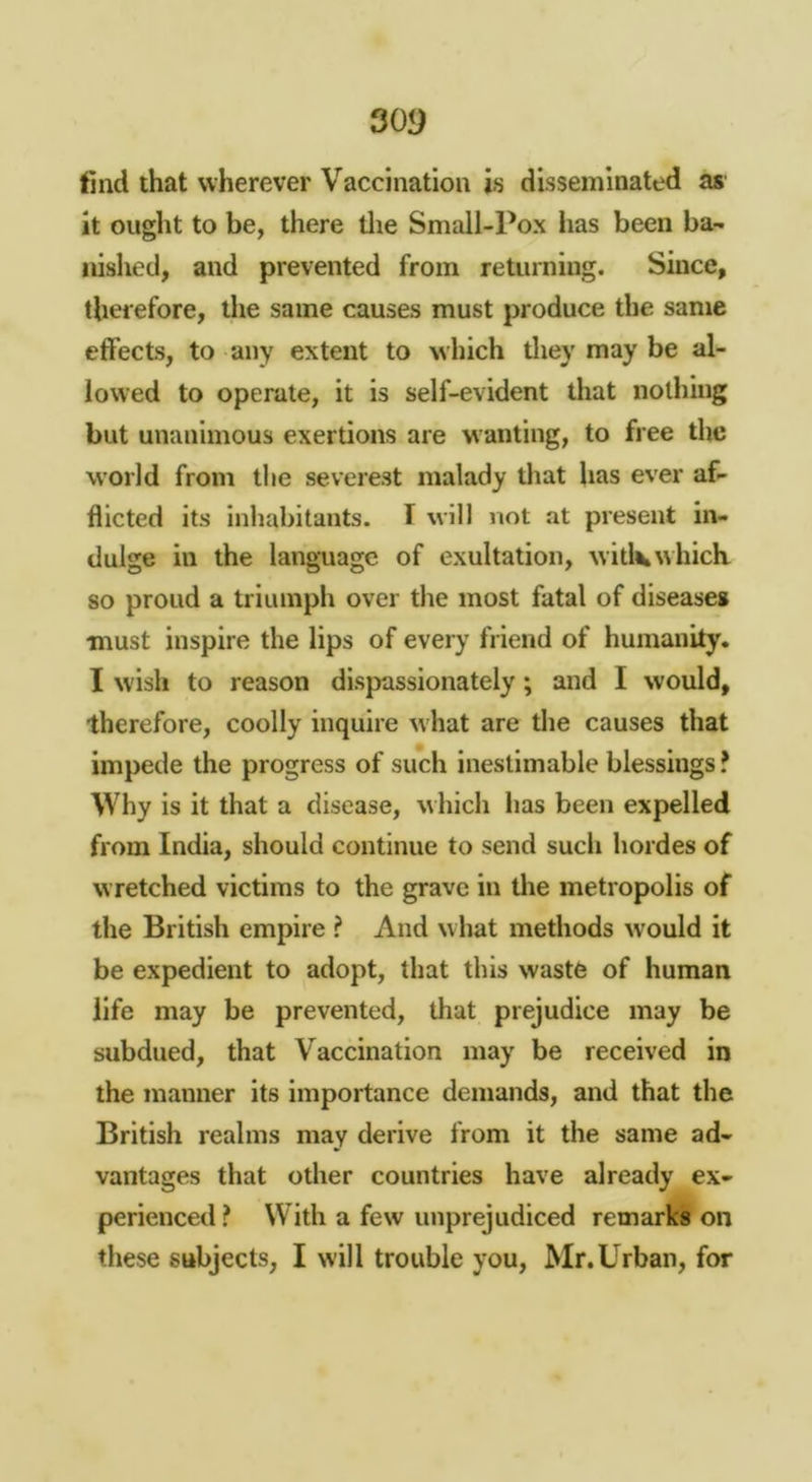 30!) find that wherever Vaccination is disseminated as it ought to be, there tlie Small-Pox has been ba- iiished, and prevented from returning. Since, therefore, the same causes must produce the same etfects, to any extent to which tliey may be al- lowed to operate, it is self-evident that nothing but unanimous exertions are wanting, to free the world from the severest malady that has ever af- flicted its inhabitants, f will not at present in- dulge in the language of exultation, witlv which so proud a triumph over the most fatal of disease* must inspire the lips of every friend of humanity. I wish to reason dispassionately; and I would, therefore, coolly inquire what are the causes that impede the progress of such inestimable blessings ? Why is it that a disease, which lias been expelled from India, should continue to send such hordes of wretched victims to the grave in tlie metropolis of the British empire ? And what methods would it be expedient to adopt, that this waste of human life may be prevented, that prejudice may be subdued, that Vaccination may be received in the manner its importance demands, and that the British realms may derive from it the same ad- vantages that other countries have already ex- perienced ? With a few unprejudiced remarks on these subjects, I will trouble you, Mr.Urban, for