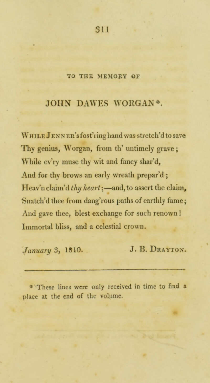 TO THE MEMORY OF JOHN DAWES WORGAN*'. Wh ILE JENN er’s fost’ring hand was stretch’d to save Thy genius, Worgan, from th’ untimely grave; While ev’ry muse thy wit and fancy sliar’d, And for thy brows an early wreath prepar’d; Heav’n claim’d thy hearty—and, to assert the claim. Snatch’d thee from dang’rous paths of earthly fame; And gave thee, blest exchange for such renown! Immortal bliss, and a celestial crown. January 3, IdiO. J* R. Drayton*. * These lines were only received in time to find a place at the end of the volume.