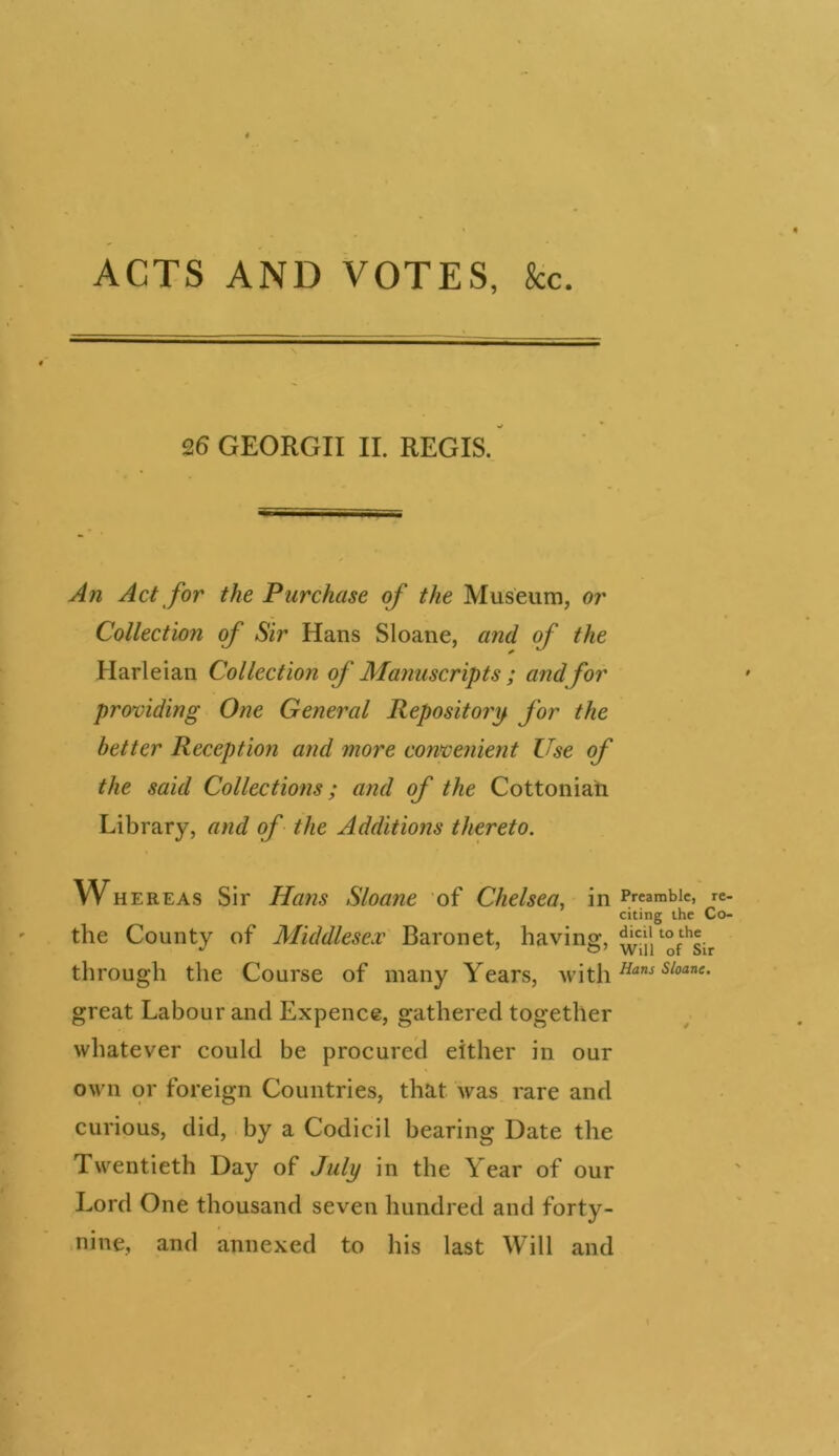 26 GEORGII II. REGIS. An Act for the Purchase of the Museum, or Collection of Sir Hans Sloane, and of the Harleian Collection of Manuscripts ; and for providing One General Repository for the better Reception and more convenient Use of the said Collections; and of the Cottoniah Library, and of the Additions thereto. Whereas Sir Hans Sloane of Chelsea, in the County of Middlesex Baronet, having, through the Course of many Years, with great Labour and Expence, gathered together whatever could be procured either in our own or foreign Countries, that was rare and curious, did, by a Codicil hearing Date the Twentieth Day of July in the Year of our Lord One thousand seven hundred and forty- nine, and annexed to his last Will and Preamble, re- citing the Co- dicil to the Will of Sir Hans Sloane.