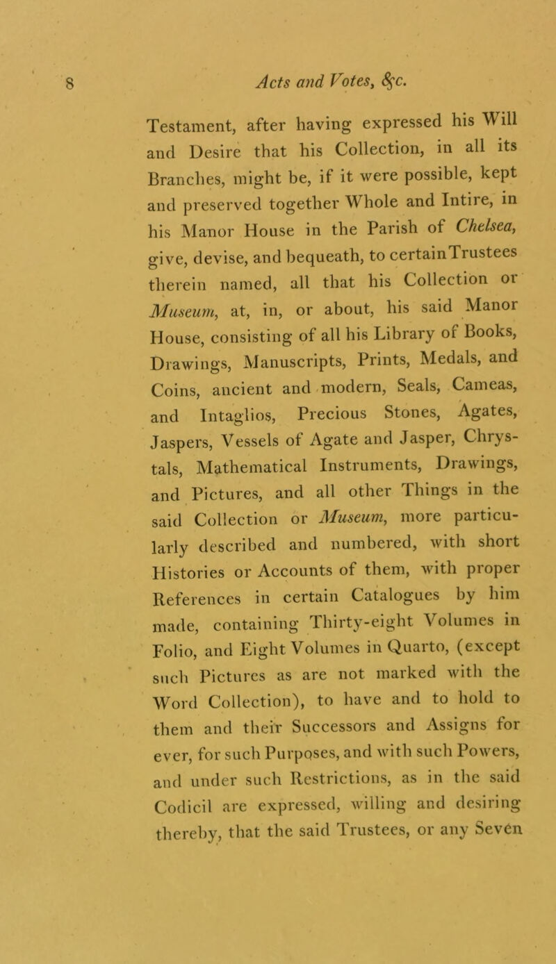 Testament, after having expressed his Will and Desire that his Collection, in all its Branches, might be, if it were possible, kept and preserved together Whole and Intire, in his Manor House in the Parish of Chelsea^ give, devise, and bequeath, to certainTrustees therein named, all that his Collection oi Museum, at, in, or about, his said Manor House, consisting of all his Library of Books, Drawings, Manuscripts, Prints, Medals, and Coins, ancient and modern. Seals, Cameas, and Intaglios, Precious Stones, Agates, Jaspers, Vessels of Agate and Jasper, Chrys- tals. Mathematical Instruments, Drawings, and Pictures, and all other Things in the said Collection or Museum, more particu- larly described and numbered, with short Histories or Accounts of them, with proper References in certain Catalogues by him made, containing Thirty-eight Volumes in Folio, and Eight Volumes in Quarto, (except such Pictures as are not marked with the Word Collection), to have and to hold to them and their Successors and Assigns for ever, for such Purposes, and with such Powers, and under such Restrictions, as in the said Codicil are expressed, willing and desiring thereby, that the said Trustees, or any Seven