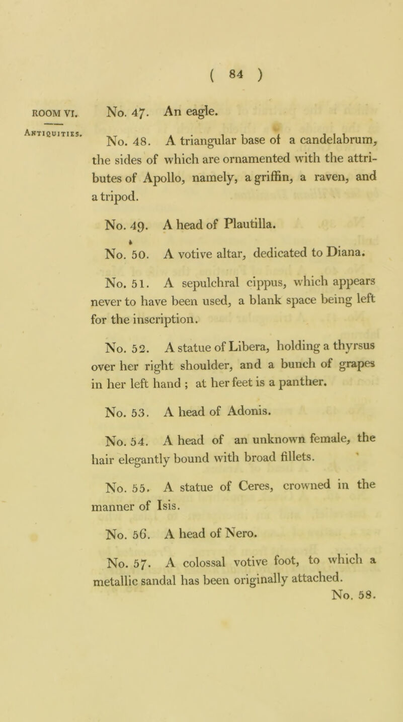 ROOM VI. Anticujties. No. 47. An eagle. No. 48. A triangular base of a candelabrum, tlie sides of which are ornamented with the attri- butes of Apollo, namely, a griffin, a raven, and a tripod. No. 49. A head of Plautilla. * No. 50. A votive altar, dedicated to Diana. No. 51. A sepulchral cippus, which appears never to have been used, a blank space being left for the inscription. No. 52. A statue of Libera, holding a thyrsus over her right shoulder, and a bunch of grapes in her left hand ; at her feet is a panther. No. 53. A head of Adonis. No. 54. A head of an unknown female, the hair elegantly bound with broad fillets. No. 55. A statue of Ceres, crowned in the manner of Isis. No. 56. A head of Nero. No. 57. A colossal votive foot, to which a metallic sandal has been originally attached.