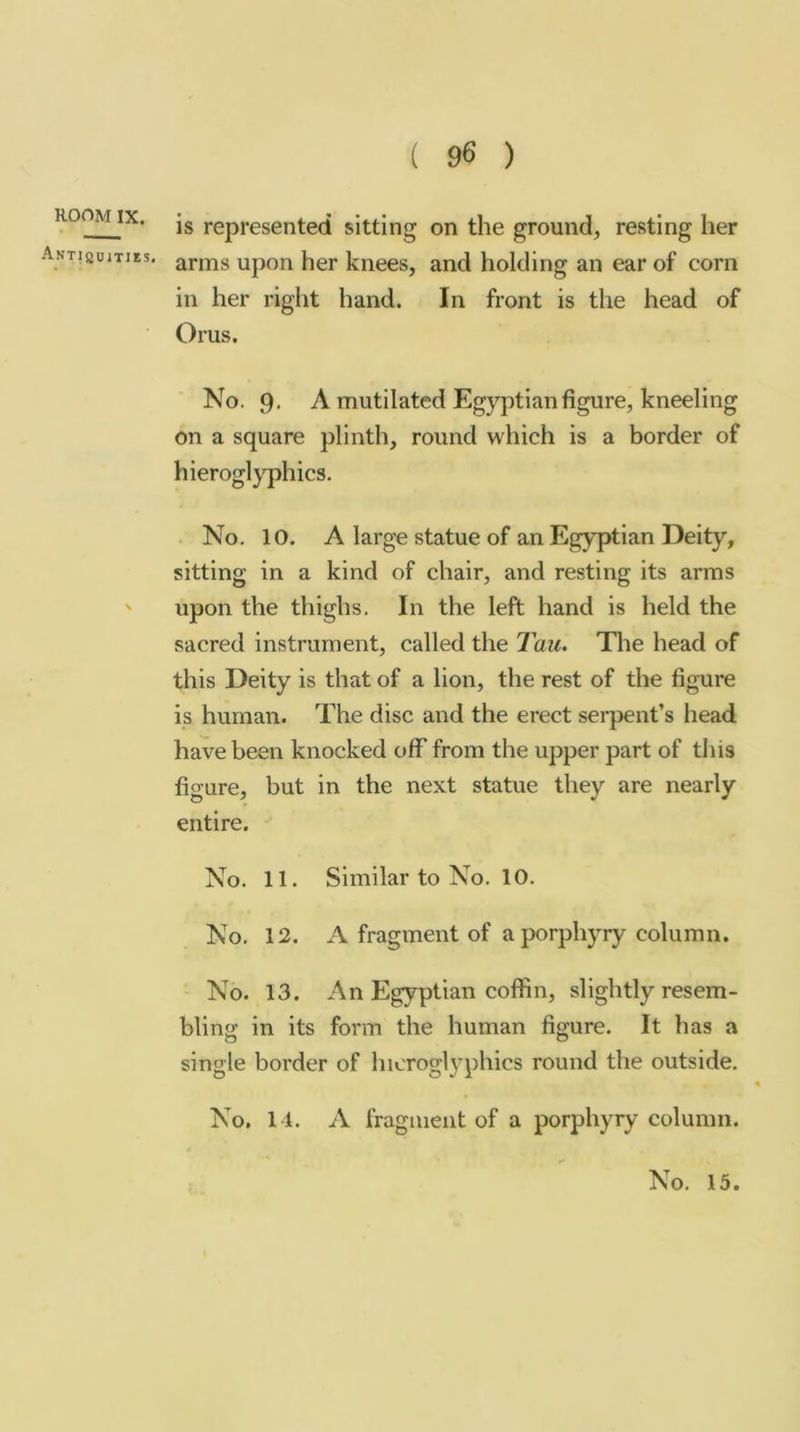 room IX. ANTlauiTIKS. is represented sitting on the ground, resting her arms upon her knees, and holding an ear of corn in her right hand. In front is the head of Orus, No. 9- A mutilated Egyptian figure, kneeling on a square plinth, round which is a border of hieroglyphics. . No, 10. A large statue of an Egyptian Deity, sitting in a kind of chair, and resting its arms upon the thighs. In the left hand is held the sacred instrument, called the Tau. The head of this Deity is that of a lion, the rest of the figure is human. The disc and the erect serpent’s head have been knocked off from the upper part of this figure, but in the next statue they are nearly entire. No. 11. Similar to No. 10. No. 12. A fragment of a porphyry column. No. 13. An Egyptian coffin, slightly resem- bling in its form the human figure. It has a single border of hieroglyphics round the outside. No. 14. A fragment of a porphyry column.