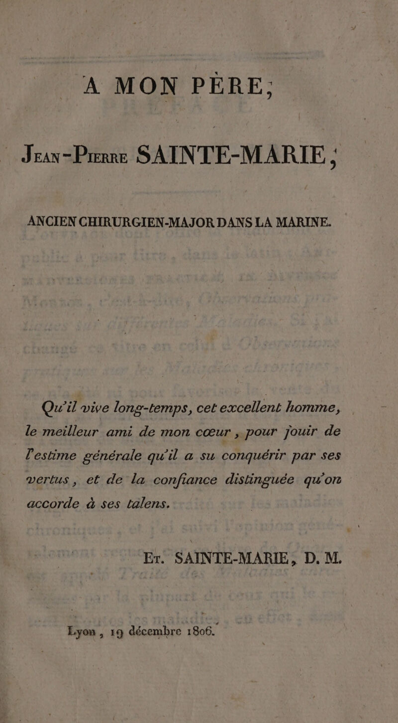 A MON PÈRE, Jean-Prerre SAINTE-MARIE : y) ANCIEN CHIRURGIEN-MAJOR DANS LA MARINE. Qu'il vive long-temps, cet excellent homme, le meilleur ami de mon cœur , pour jouir de _ l'estime générale qu'il a su conquérir par ses vertus, et de la confiance distinguée qu'on accorde à ses talens. Er. SAINTE-MARIE, D. M. Lyon, 19 décembre 1806.