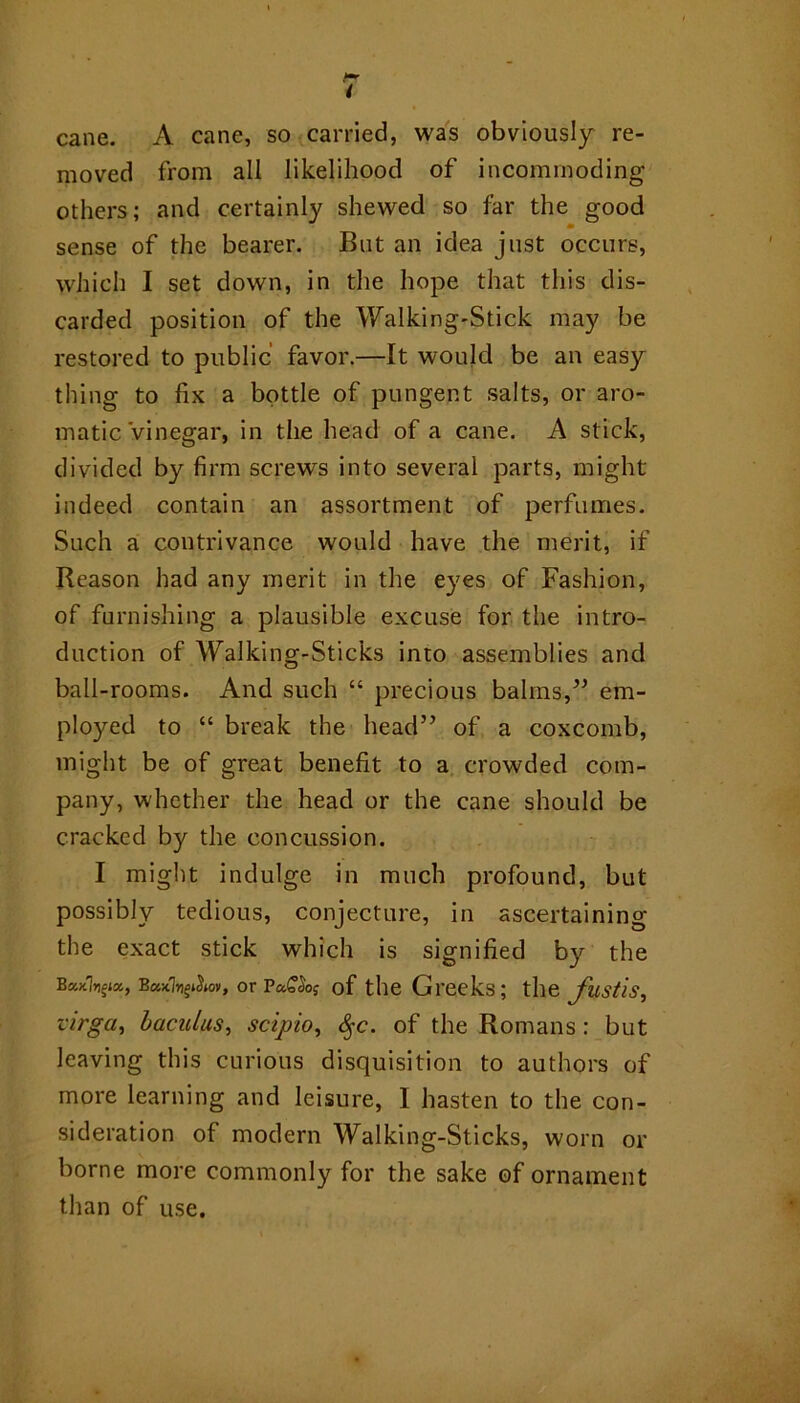 cane. A cane, so carried, was obviously re- moved from all likelihood of incommoding others; and certainly shewed so far the good sense of the bearer. But an idea just occurs, which I set down, in the hope that this dis- carded position of the Walking-Stick may be restored to public favor.—It would be an easy thing to fix a bottle of pungent salts, or aro- matic Vinegar, in the head of a cane. A stick, divided by firm screws into several parts, might indeed contain an assortment of perfumes. Such a contrivance would have the merit, if Reason had any merit in the eyes of Fashion, of furnishing a plausible excuse for the intro- duction of Walking-Sticks into assemblies and ball-rooms. And such “ precious balms,em- ployed to “ break the head’’ of a coxcomb, might be of great benefit to a crowded com- pany, whether the head or the cane should be cracked by the concussion. I might indulge in much profound, but possibly tedious, conjecture, in ascertaining the exact stick which is signified by the BcckI^ix, or of the Greeks; the Justis, virga^ haculas^ scipio, ^c. of the Romans: but leaving this curious disquisition to authors of more learning and leisure, I hasten to the con- sideration of modern Walking-Sticks, worn or borne more commonly for the sake of ornament than of use.