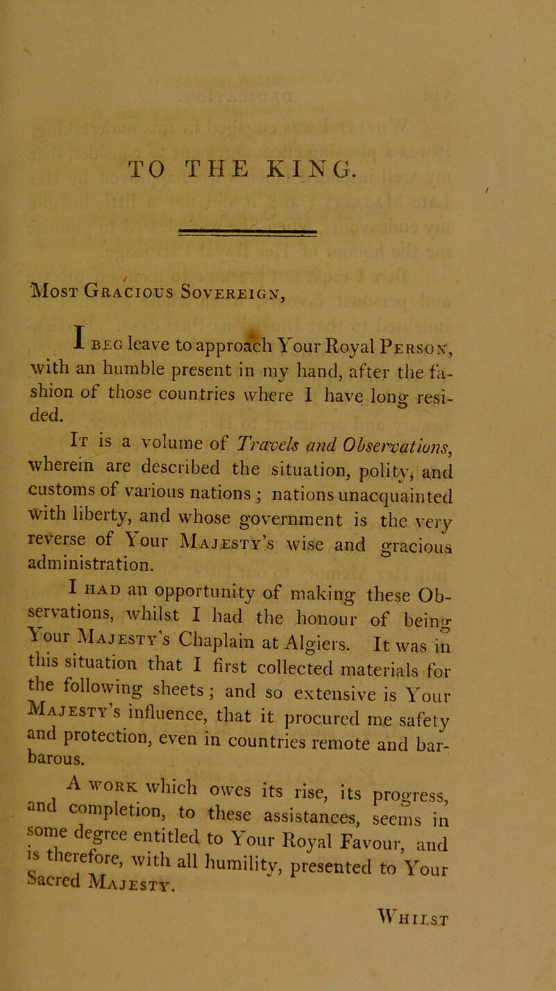 TO THE KING. / 'Most Gracious Sovereign, I beg leave to approach Your Royal Person, with an humble present in my hand, after the fa- shion of those countries where 1 have lono- resi- ded. It is a volume of Travels and Observations, ■wherein are described the situation, polity* and customs of various nations ; nations unacquainted with liberty, and whose government is the very reverse of \ our Majesty’s wise and gracious administration. I had an opportunity of making these Ob- servations, whilst I had the honour of being Your Majesty’s Chaplain at Algiers. It was in this situation that I first collected materials for the following sheets ; and so extensive is Your Majesty’s influence, that it procured me safety and protection, even in countries remote and bar- barous. A work which owes its rise, its progress, anc completion, to these assistances, seems in some degree entitled to Your Royal Favour, and « ie,efore> W1th. all humility, presented to Your Sacred Ma.tfstv Whilst