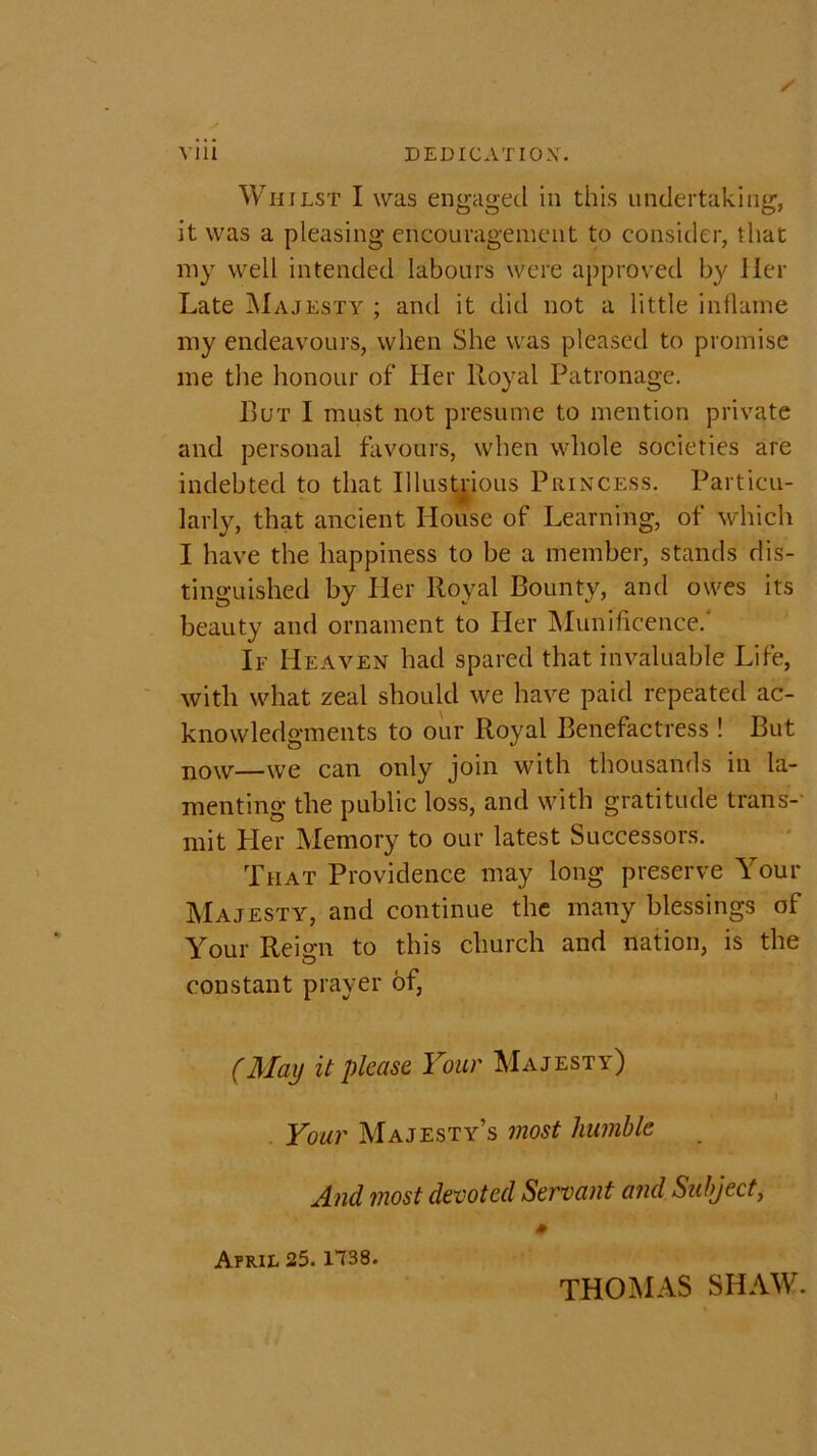 \ 111 DEDICATION. Whilst I was engaged in this undertaking, it was a pleasing encouragement to consider, that my well intended labours were approved by Her Late Majesty ; and it did not a little inflame my endeavours, when She was pleased to promise me the honour of Her lloyal Patronage. But I must not presume to mention private and personal favours, when whole societies are indebted to that Illustrious Princess. Particu- larly, that ancient House of Learning, of which I have the happiness to be a member, stands dis- tinguished by Her Royal Bounty, and owes its beauty and ornament to Her Munificence/ If Heaven had spared that invaluable Life, with what zeal should we have paid repeated ac- knowledgments to our Royal Benefactress ! But n0w—we can only join with thousands in la- menting the public loss, and with gratitude trans- mit Pier Memory to our latest Successors. That Providence may long preserve Your Majesty, and continue the many blessings of Your Reign to this church and nation, is the constant prayer of, (Mai) it please Your Majesty) l Your Majesty’s most humble And most devoted Servant and Subject, April 25.1738. THOMAS SHAW.