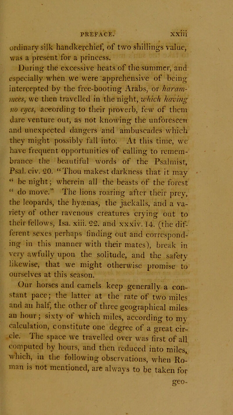 ordinary silk handkerchief, of two shillings value, was a present for a princess. During the excessive heats of the summer, and especially when we were apprehensive of being- intercepted by the free-booting Arabs, or haram- mees, we then travelled in the night, which having no eyes, according to their proverb, few of them dare venture out, as not knowing the unforeseen and unexpected dangers and ambuscades which they might possibly fall into. At this time, we have frequent opportunities of calling to remem- brance the beautiful words of the Psalmist, Psal. civ. 20. “Thou makest darkness that it may “ be night; wherein all the beasts of the forest “ do move.” The lions roaring after their prey, the leopards, the hyaenas, the jackalls, and a va- riety of other ravenous creatures crying out to their fellows, Isa. xiii. 22. and xxxiv. 14. (the dif- ferent sexes perhaps finding out and correspond- ing in this manner with their mates), break in very awfully upon the solitude, and the safetv likewise, that we might otherwise promise to ourselves at this season. Our horses and camels keep generally a con- stant pace; the latter at the rate of two miles and an half, the other of three geographical miles an hour; sixty of which miles, according to my calculation, constitute one degree of a great cir- cle. The space we travelled over was first of all computed by hours, and then reduced into miles, which, in the following observations, when Ro- man is not mentioned, are always to be taken for geo-