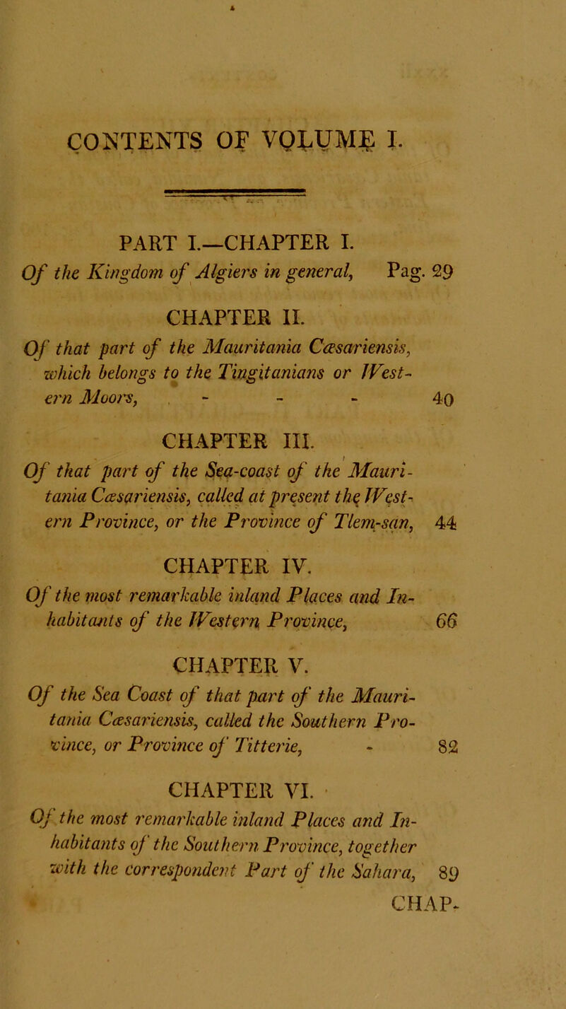 CONTENTS OF VOLUME I. PART I.—CHAPTER I. Of the Kingdom of Algiers in general, Pag. 29 CHAPTER II. Of that part of the Mauritania Ccesariensis, which belongs to the Tingitanians or West- ern Moo/s, - 4o CHAPTER III. Of that part of the Sea-coast of the Mauri- tania Ccesariensis, called at present the West- ern Province, or the Province of Tlem-san, 44 CHAPTER IV. Of the most remarkable inland Places and In- habitants of the Western Province, 66 CHAPTER V. Of the Sea Coast of that part of the Mauri- tania Ccesariensis, called the Southern Pro- vince, or Province of Titterie, - 82 CHAPTER VI. Of the most remarkable inland Places and In- habitants oj the Southern Province, together with the correspondent Part of the Sahara, 89 CHAP-