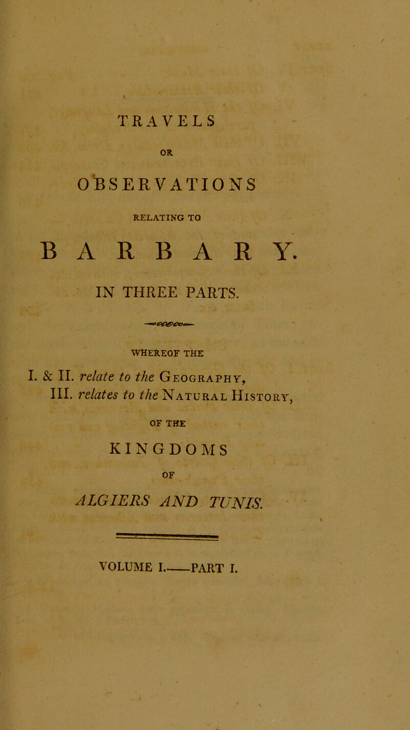 OR OBSERVATIONS RELATING TO B A R B A R Y. IN THREE PARTS. WHEREOF THE I. & II. relate to the Geography, III. relates to the Natural History, OF THE KINGDOMS OF ALGIERS AND TUNIS. VOLUME I PART I.