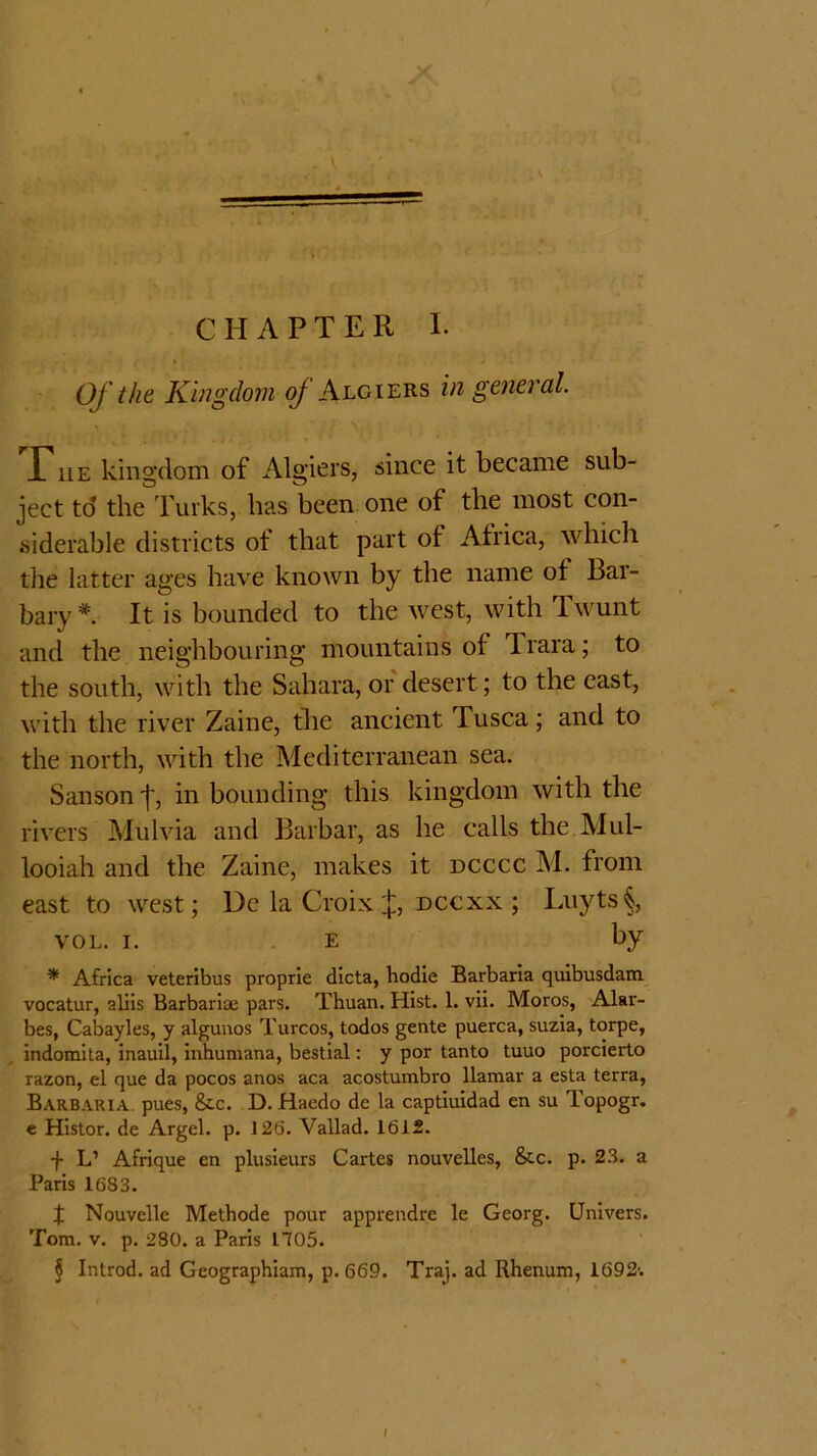 CHAPTER 1. Of the Kingdom of Algiers in general. > ^ . • X* he kingdom of Algiers, since it became sub- ject to the Turks, has been one of the most con- siderable districts of that part of Africa, which the latter ages have known by the name of Bar- bary*. It is bounded to the west, with Twunt and the neighbouring mountains of Trara; to the south, with the Sahara, or desert; to the east, with the river Zaine, the ancient Tusca; and to the north, with the Mediterranean sea. Sanson j, in bounding this kingdom with the rivers Mulvia and Barbar, as he calls the Mul- looiah and the Zaine, makes it dcccc M. from east to west; De la Croix f dccxx ; Luyts§, vol. i. e by * Africa veteribus proprie dicta, hodie Barbaria quibusdam vocatur, aliis Barbariae pars. Thuan. Hist. 1. vii. Moros, Alar- bes, Cabayles, y algunos Turcos, todos gente puerca, suzia, torpe, indomita, inauil, inhumana, bestial: y por tanto tuuo porcierto razon, el que da pocos anos aca acostumbro llamar a esta terra, Barbaria. pues, &c. D. Haedo de la captiuidad en su Topogr. e Histor. de Argel. p. 126. Vallad. 1612. f L’ Afrique en plusieurs Cartes nouvelles, &c. p. 23. a Paris 1683. X Nouvelle Metbode pour apprendre le Georg. Univers. Tom. v. p. 280. a Paris 1705. § Introd. ad Geographiam, p.669. Traj. ad Rhenum, 1692'.