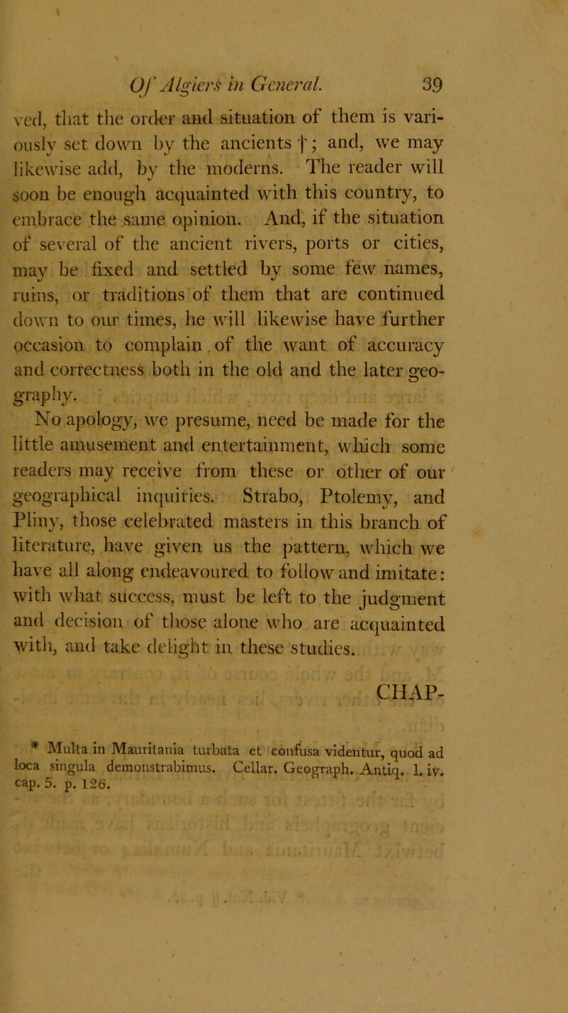 I Of Algiers in General. 39 ved, that the order and situation of them is vari- ously set down by the ancientsj'; and, we may likewise add, by the moderns. The reader will soon be enough acquainted with this country, to embrace the same opinion. And, if the situation of several of the ancient rivers, ports or cities, may be fixed and settled by some few names, ruins, or traditions of them that are continued down to our times, he will likewise have further occasion to complain of the want of accuracy and correctness both in the old and the later o-eo- O graphy. No apology, we presume, need be made for the little amusement and entertainment, which some readers may receive from these or other of our geographical inquiries, Strabo, Ptolemy, and Pliny, those celebrated masters in this branch of literature, have given us the pattern, which we have all along endeavoured to followand imitate: with what success, must be left to the judgment and decision of those alone who are acquainted with, and take delight in these studies. CHAP- * Malta in Mauritania tuvbata ct confusa videntur, quod ad t°ca singula demonstrabimus. Cellar. Geograph. Antiq. 1. iv.