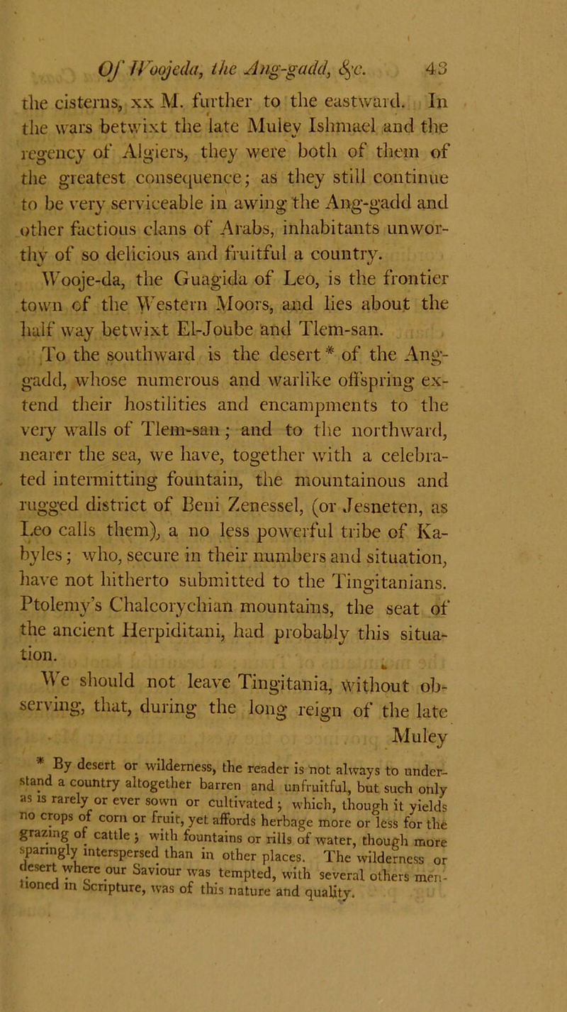 die cisterns, xx M. further to the eastward. In the wars betwixt the late Muiev Ishmael and the regency of Algiers, they were both of them of the greatest consequence; as they still continue to be very serviceable in awing the Ang-gadd and other factious clans of Arabs, inhabitants unwor- thy of so delicious and fruitful a country. Wooje-da, the Guagida of Leo, is the frontier town of the Western Moors, and lies about the half way betwixt El-Joube and Tlem-san. To the southward is the desert * of the Ang- gadd, whose numerous and warlike offspring ex- tend their hostilities and encampments to the very walls of Tlem-san ; and to the northward, nearer the sea, we have, together with a celebra- ted intermitting fountain, the mountainous and rugged district of Beni Zenessel, (or Jesneten, as Leo calls them), a no less powerful tribe of Ka- byles; who, secure in their numbers and situation, have not hitherto submitted to the Tiimitanians. Ptolemy’s Chalcorychian mountains, the seat of the ancient Herpiditani, had probably this situa- tion. We should not leave Tingitania, without ob- serving, that, during the long reign of the late Muley By desert or wilderness, the reader is not always to under- stand a country altogether barren and unfruitful, but such only as is rarely or ever sown or cultivated j which, though it yields no crops of com or fruir, yet affords herbage more or less for the grazing of cattle j with fountains or rills of water, though more sparingly interspersed than in other places. The wilderness or desert where our Saviour was tempted, with several others men- uoned in Scripture, was of this nature and quality.