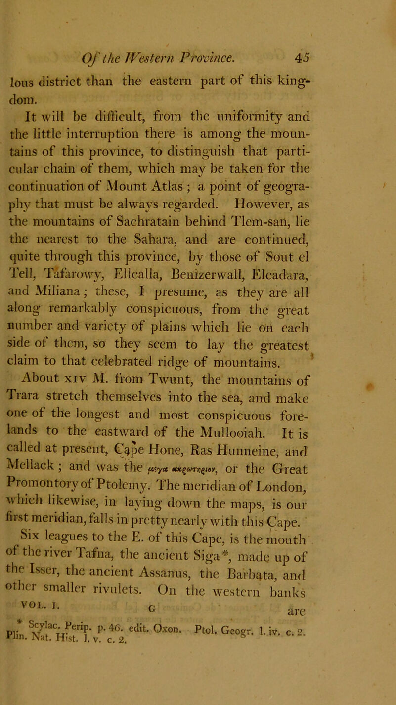 lous district than the eastern part of this king- dom. It will be difficult, from the uniformity and the little interruption there is among the moun- tains of this province, to distinguish that parti- cular chain of them, which may he taken for the continuation of Mount Atlas ; a point of geogra- phy that must be always regarded. However, as the mountains of Sachratain behind Tlem-san, lie the nearest to the Sahara, and are continued, quite through this province, by those of Stout el Tell, Tafarovvy, Ellcalla, Benizerwall, Elcadara, and Miliana; these, I presume, as they are all along remarkably conspicuous, from the great number and variety of plains which lie on each side of them, so they seem to lay the greatest claim to that celebrated ridge of mountains. About xiv M. from Twunt, the mountains of Trara stretch themselves into the sea, and make one of the longest and most conspicuous fore- lands to the eastward of the Mullooiah. It is called at present, Cape Hone, Ras Hunneine, and Mellack j and was the piy* or the Great Promontory of Ptolemy. The meridian of London, which likewise, in laying down the maps, is our fiist meridian, falls in pretty nearly with this Cape. Six leagues to the E. of this Cape, is the mouth of the river Tafna, the ancient Siga#, made up of the Isser, the ancient Assanus, the Barbata, and other smaller rivulets. On the western banks VOL. I. G Scylac. Perip. p. 4g. edit. Oxon. • Nat. Hist. I. v. c. are Ptol. Geogr. 1. iv. c. 2. t