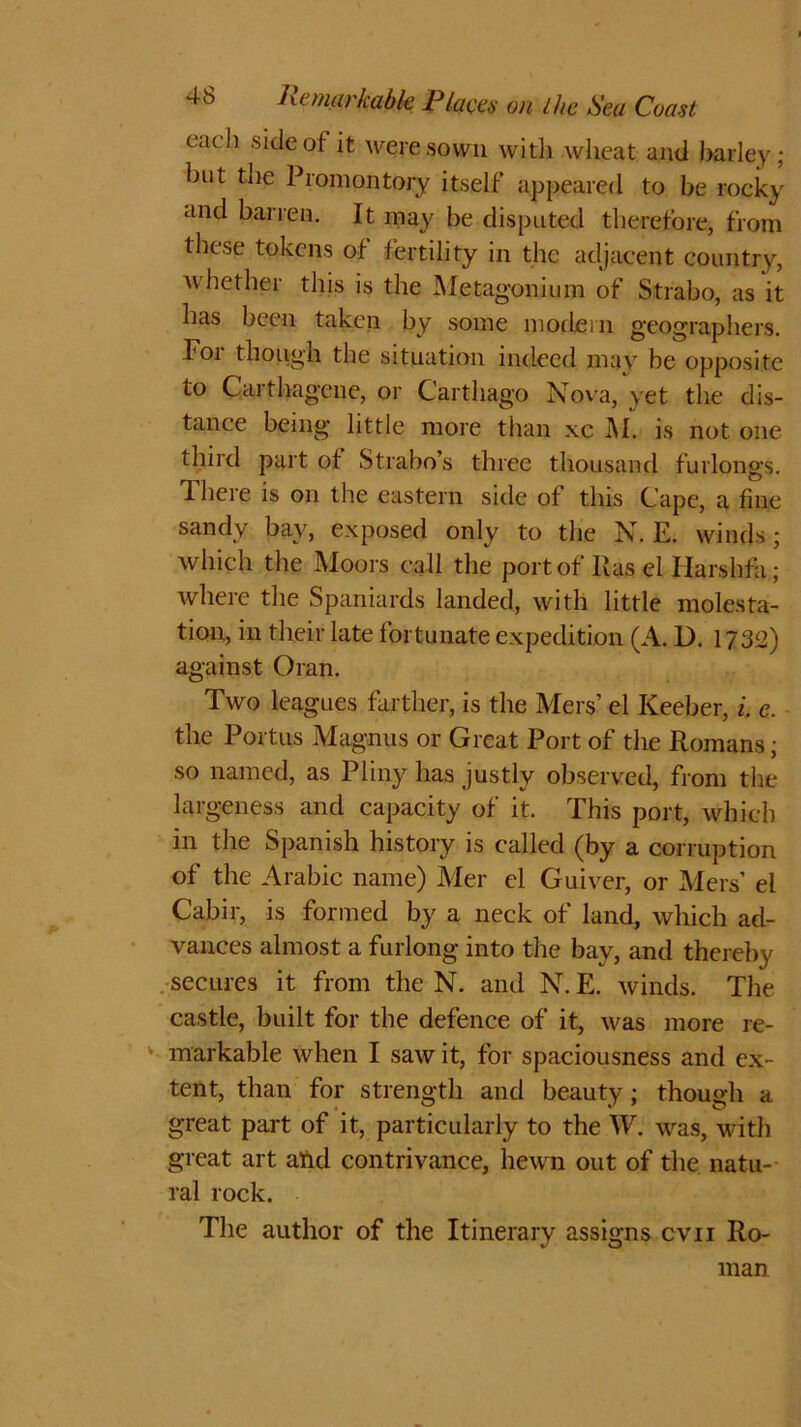 each side of it were sown with wheat and barley; but the Promontory itself appeared to be rocky and barren. It may be disputed therefore, from these tokens of fertility in the adjacent country, whether this is the Metagonium of Strabo, as it has been taken by some modern geographers. For though the situation indeed may be opposite to Carthagene, or Carthago Nova, yet the dis- tance being little more than xc M. is not one third part of Strabo’s three thousand furlongs. There is on the eastern side of this Cape, a fine sandy bay, exposed only to the N. E. winds; which the Moors call the port of Has el Harshfa; where the Spaniards landed, with little molesta- tion, in their late fortunate expedition (A. D. 1732) against Oran. Two leagues farther, is the Mers’ el Iveeber, i, e. the Portus Magnus or Great Port of the Romans; so named, as Pliny has justly observed, from the largeness and capacity of it. This port, which in the Spanish history is called (by a corruption of the Arabic name) Mer el Guiver, or Mers’ el Cabir, is formed by a neck of land, which ad- vances almost a furlong into the bay, and thereby secures it from the N. and N. E. winds. The castle, built for the defence of it, was more re- markable when I saw it, for spaciousness and ex- tent, than for strength and beauty; though a great part of it, particularly to the W. was, with great art aftd contrivance, hewn out of the natu- ral rock. The author of the Itinerary assigns cvn Ro- man