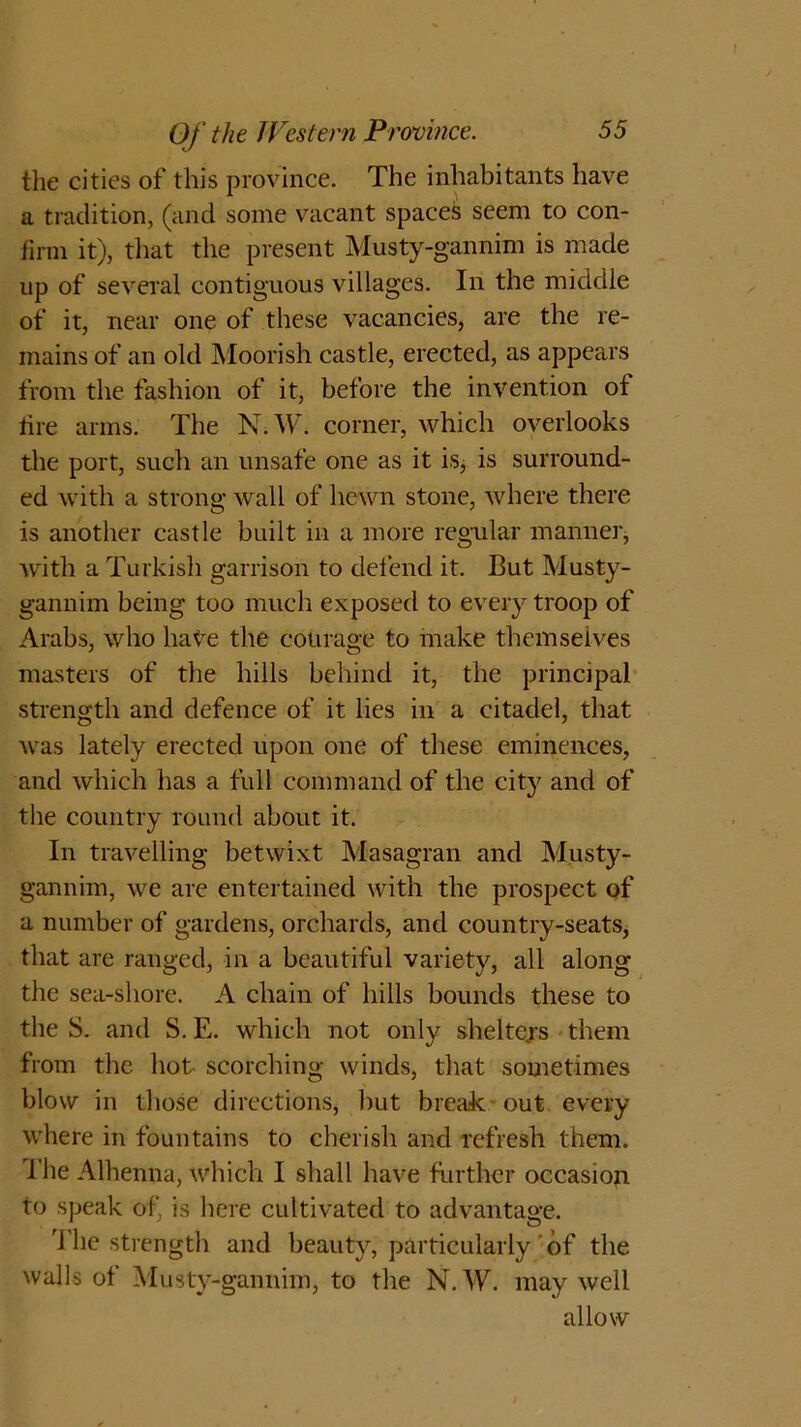 the cities of this province. The inhabitants have a tradition, (and some vacant spaces seem to con- firm it), that the present Musty-gannim is made up of several contiguous villages. In the middle of it, near one of these vacancies, are the re- mains of an old Moorish castle, erected, as appears from the fashion of it, before the invention ot tire arms. The N.W. corner, which overlooks the port, such an unsafe one as it is, is surround- ed with a strong wall of hewn stone, where there is another castle built in a more regular manner, with a Turkish garrison to defend it. But Musty- gannim being too much exposed to every troop of Arabs, who have the courage to make themselves masters of the hills behind it, the principal strength and defence of it lies in a citadel, that was lately erected upon one of these eminences, and which has a full command of the city and of the country round about it. In travelling betwixt Masagran and Musty- gannim, we are entertained with the prospect of a number of gardens, orchards, and country-seats, that are ranged, in a beautiful variety, all along the sea-shore. A chain of hills bounds these to the S. and S. E. which not only shelters - them from the hot scorching winds, that sometimes blow in those directions, but break out every where in fountains to cherish and refresh them, file Alhenna, which I shall have further occasion to speak of, is here cultivated to advantage. The strength and beauty, particularly of the walls of Musty-gannim, to the N.W. may well allow