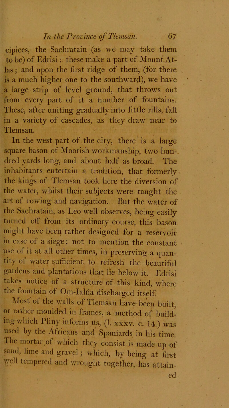 cipices, the Sachratain (as we may take them to be) of Edrisi: these make a part of Mount At- las ; and upon the first ridge of them, (for there is a much higher one to the southward), we have a large strip of level ground, that throws out from every part of it a number of fountains. These, after uniting gradually into little rills, fall in a variety of cascades, as they draw near to Tlemsan. In the west part of the city, there is a large square bason of Moorish workmanship, two hun- dred yards long, and about half as broad. The inhabitants entertain a tradition, that fonnerlv- / * the kings of Tlemsan took here the diversion of the water, whilst their subjects were taught the art of rowing and navigation. But the water of the Sachratain, as Leo well observes, being easily turned olf from its ordinary course, this bason might have been rather designed for a reservoir in case of a siege; not to mention the constant use of it at all other times, in preserving a quan- tity of water sufficient to refresh the beautiful gardens and plantations that lie below it. Edrisi takes notice of a structure of this kind, where the fountain of Om-Iah'ia discharged itself Most ol the walls of Tlemsan have beeq built, or rather moulded in frames, a method of build- ing which Pliny informs us, (1. xxxv. c. 14.) was used by the Africans and Spaniards in his time, fhe mortar of which they consist is made up of sand, lime and gravel; which, by being at first \vell tempered and wrought together, has attain- ed