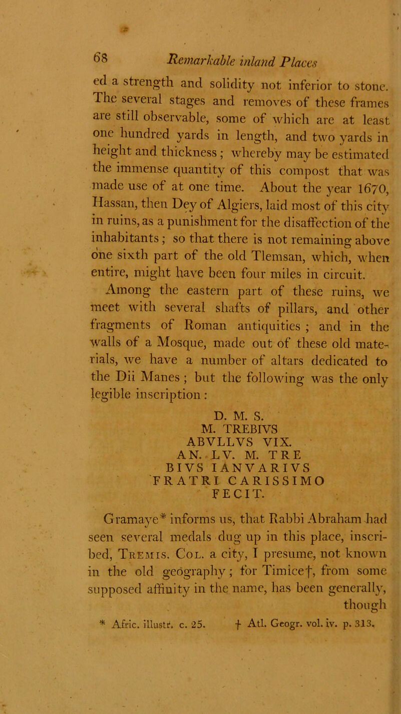 Jt 68 Remarkable inland Places eel a stiength and solidity not inferior to stone. The several stages and removes of these frames are still observable, some of which are at least one hundred yards in length, and two yards in height and thickness ; whereby may be estimated the immense quantity of this compost that was made use of at one time. About the year 1670, Hassan, then Dey of Algiers, laid most of this city in ruins, as a punishment for the disaffection of the inhabitants; so that there is not remaining above one sixth part of the old Tlemsan, which, when entire, might have been four miles in circuit. Among the eastern part of these ruins, we meet with several shafts of pillars, and other fragments of Roman antiquities ; and in the walls of a Mosque, made out of these old mate- rials, we have a number of altars dedicated to the Dii Manes ; but the following was the only legible inscription: D. M. S. M. TREBIVS ABVLLVS VIX. AN. LV. M. TRE BIVS IANVARIVS FRATRI CARISSIMO FECIT. Gram aye* informs us, that Rabbi Abraham had seen several medals dug up in this place, inscri- bed, Tremis. Col. a city, I presume, not known in the old geography; for Tim ice f, from some supposed affinity in the name, has been generally, though