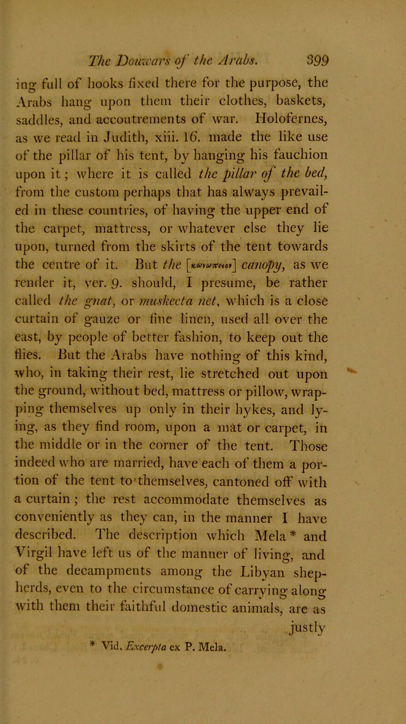 ing full of hooks fixed there for the purpose, the Arabs hang upon them their clothes, baskets, saddles, and accoutrements of war. Holofernes, as we read in Judith, xiii. Id. made the like use of the pillar of his tent, by hanging his fauchion upon it; where it is called the pillar of the bed, from the custom perhaps that has always prevail- ed in these countries, of having the upper end of the carpet, mattress, or whatever else they lie upon, turned from the skirts of the tent towards the centre of it. But the canopy, as we render it, ver. 9. should, I presume, be rather called the gnat, or muskeeta net, which is a close curtain of gauze or fine linen, used all over the east, by people of better fashion, to keep out the flies. But the Arabs have nothing of this kind, who, in taking their rest, lie stretched out upon the ground, without bed, mattress or pillow, wrap- ping themselves up only in their hykes, and ly- ing, as they find room, upon a mat or carpet, in the middle or in the corner of the tent. Those indeed who are married, have each of them a por- tion of the tent to'themselves, cantoned off with a curtain ; the rest accommodate themselves as conveniently as they can, in the manner I have described. The description which Mela* and Virgil have left us of the manner of living, and of the decampments among the Libyan shep- herds, even to the circumstance of carrvino- alone* . # A o o with them their faithful domestic animals, are as justly * Vid. Excerpt a ex P. Mela.