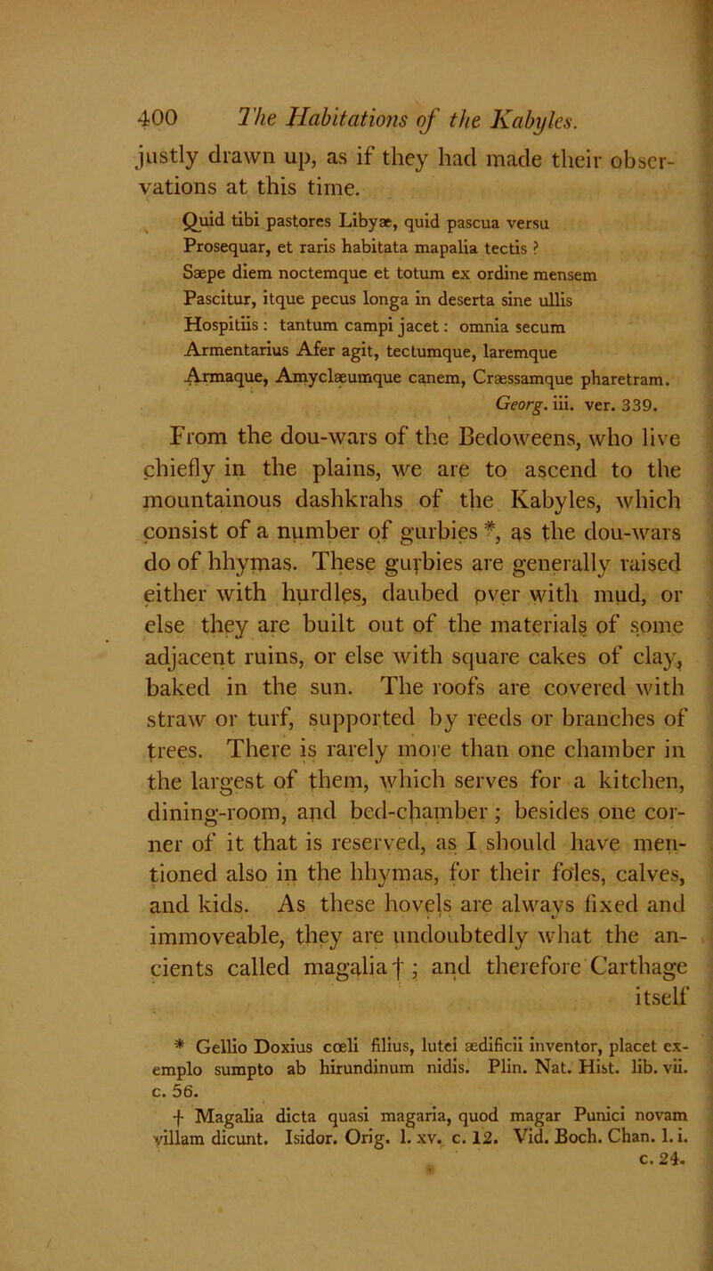 justly drawn up, as if they hacl made their obser- vations at this time. Quid tibi pastores Libya, quid pascua versu Prosequar, et raris habitata mapalia tectis ? Saepe diem noctemque et totum ex ordine mensem Pascitur, itque pecus longa in deserta sine ntlis Hospitiis : tantum campi jacet: omnia secum Armentarius Afer agit, tectumque, laremque Annaque, Amyclaeumque canem, Craessamque pharetram. Georg, iii. ver. 339. From the dou-wars of the Bedoweens, who live chiefly in the plains, we are to ascend to the mountainous dashkrahs of the Kabyles, which consist of a number of gurbies *, as the dou-wars do of hhymas. These guybies are generally raised either with hurdles, daubed pver with mud, or else they are built out of the materials of some adjacent ruins, or else with square cakes of clay, baked in the sun. The roofs are covered with straw or turf, supported by reeds or branches of trees. There is rarely more than one chamber in the largest of them, which serves for a kitchen, dining-room, and bed-chamber; besides one cor- ner of it that is reserved, as I should have men- tioned also in the hhymas, for their foies, calves, and kids. As these hovels are always fixed and immoveable, they are undoubtedly what the an- cients called magalia | ; and therefore Carthage itself * Gellio Doxius cceli filius, lutci aedificii inventor, placet ex- emplo sumpto ab hirundinum nidis. Plin. Nat. Hist. lib. vii. c. 56. -f- Magalia dicta quasi magaria, quod magar Punici novam villam dicunt. Isidor. Orig. 1. xv. c. 12. Vid. Boch. Chan. 1. i. c. 24.