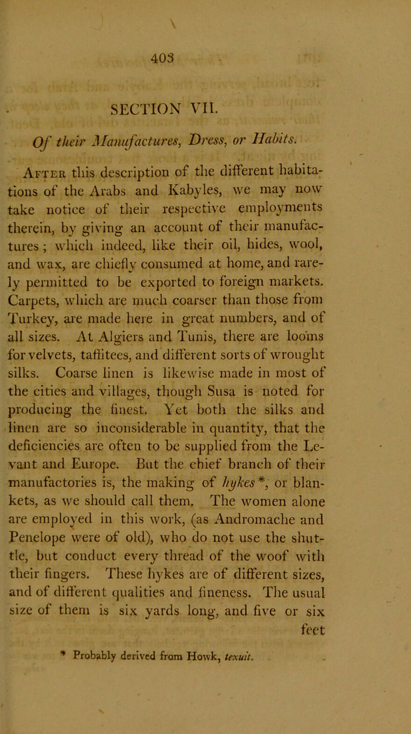 \ 403 SECTION VII. Of their Manufactures, Dress, or Habits. After this description of the different habita- tions of the Arabs and Kabyles, we may now take notice of their respective employments therein, by giving an account of their manufac- tures ; which indeed, like their oil, hides, wool, and wax, are chiefly consumed at home, and rare- ly permitted to be exported to foreign markets. Carpets, which are much coarser than those from Turkey, are made here in great numbers, and of all sizes. At Algiers and Tunis, there are looms for velvets, taffitees, and different sorts of wrought silks. Coarse linen is likewise made in most of the cities and villages, though Susa is noted for producing the finest. Yet both the silks and linen are so inconsiderable in quantity, that the deficiencies are often to be supplied from the Le- vant and Europe. But the chief branch of their manufactories is, the making of hykes *, or blan- kets, as we should call them. The women alone are employed in this work, (as Andromache and Penelope were of old), who do not use the shut- tle, but conduct every thread of the woof with their fingers. These hykes are of different sizes, and of different qualities and fineness. The usual size of them is six yards long, and five or six feet * Probably derived from Howk, texuit.