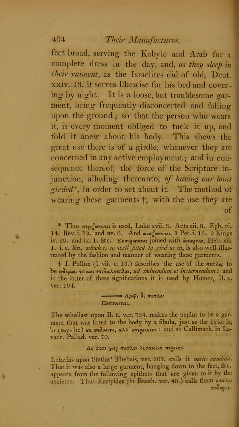 feet broad, serving the Ivabyle and Arab for a complete dress in the day, and, as they sleep in their raiment, as the Israelites did of old, Deut. xxiv. 13. it serves likewise for his bed and cover- ing by night. It is a loose, but troublesome gar- ment, being frequently disconcerted and falling upon the ground ; so that the person who wears it, is every moment obliged to tuck it up, and fold it anew about his bodv. This shews the V great use there is of a girdle, whenever they are concerned in any active employment; and in con- sequence thereof, the force of the Scripture in- junction, alluding thereunto, of having our loins girded*, in order to set about it. The method of wearing these garments with the use they are of * Thus is used, Luke xvii. S. Acts xii. 8. Eph. vi. 14. Rev. i. 13. and xv. 6. And xvx^cmvui, 1 Pet. i. 13. 2 Kings iv. 29. and ix. 1. &c. Eu7rs£<s-*Toj joined with x^x^rix, Heb. xii. 1. i. e. Sin, which is so well jilted to gird us in, is also well illus- trated by the fashion and manner of wearing these garments. f J. Pollux (1. vii. c. 13.) describes the use of the TmrXoi to be ilivf.ixi r- y.ou w&xWir$xi, ad induendum et instemendum: and in the latter of these significations it is used by Homer, II. E. ver. 194. - ■ — Apipi h 7mrXot n iXTXiTXI. The scholiast upon II. E. ver. 134. makes the peplus to be a gar- ment that was fitted to the body by a fibula, just as the hyke is, 'av (says he) ux. mdvovro, xhX' swjgoywvra : and so Callimach. in La- vacr. Pallad. ver. TO. A>J 7T6Tt yct(> TTiTrXoV hVtTXftiVX 7Tt£0VXf. Lutatius upon Statius’ Thebais, ver. 101. calls it vestis Candida. That it was also a large garment, hanging down to the feet, &c. appears from the following epithets that are given to it by the aucients. Thus Euripides (in Bacch. ver. 40.) calls them xxvroi waihjj 05. I