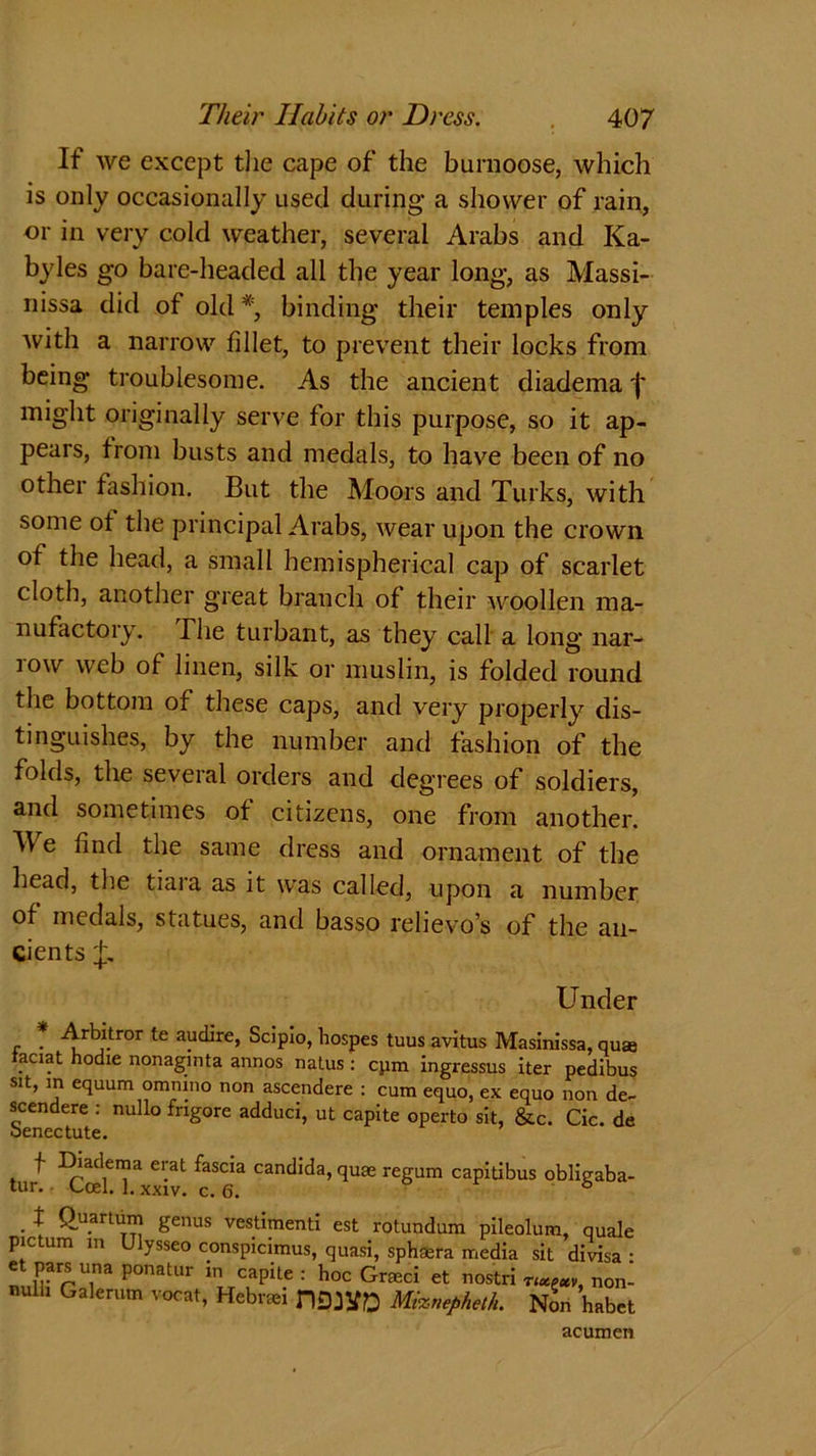 If we except the cape of the burnoose, which is only occasionally used during- a shower of rain, or in very cold weather, several Arabs and Ka- byles go bare-headed all the year long, as Massi- nissa did of old *, binding their temples only with a narrow fillet, to prevent their locks from being troublesome. As the ancient diadema f might originally serve for this purpose, so it ap- pears, from busts and medals, to have been of no other fashion. But the Moors and Turks, with some ot the principal Arabs, wear upon the crown of the head, a small hemispherical cap of scarlet cloth, another great branch of their woollen ma- nufactory. The turbant, as they call a long nar- row web of linen, silk or muslin, is folded round the bottom of these caps, and very properly dis- tinguishes, by the number and fashion of the folds, the several orders and degrees of soldiers, and sometimes of citizens, one from another. W e find the same dress and ornament of the head, the tiaia as it was called, upon a number of medals, statues, and basso relievo’s of the an- cients Under r * ^r^.tror te a^rej Scipio, hospes tuus avitus Masinissa, quse aciat hodie nonaginta annos natus : cpm ingressus iter pedibus sit, in equum ommno non ascendere : cum equo, ex equo non de- scender : nullo frigore adduci, ut capite operto sit, &c. Cic. de benectute. tur ^cetTxxiv Candlda’qu£e reSum capitibus obligaba- • \ £u.artu™ genus vestimenti est rotundum pileolum, quale pic turn m Ulysseo conspicimus, quasi, sphaera media sit divisa ■ et pars una ponatur m capite : hoc Graeci et nostri r^av, non- null, Galerum vocat, Hebrrei DMlfjD Mixnefiheth. Non habet acumen