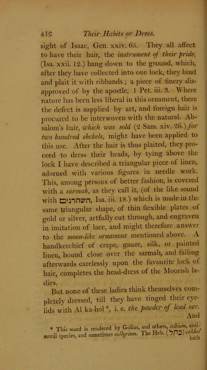 r sight of Isaac, Gen. xxiv. 65. They all affect to have their hair, the instrument oj their pride, (Isa. xxii. 12.) hang down to the ground, which, after they have collected into one lock, they bind and plait it with ribbands; a piece of finery dis- approved of by the apostle, 1 Pet. iii. 3. Where nature has been less liberal in this ornament, there the defect is supplied by art, and foreign hair is procured to be interwoven with the natural. Ab- salom’s hair, which was sold (2 Sam. xiv. 9.65) for two hundred shekels, might have been applied to this use. After the hair is thus plaited, they pro- ceed to dress their heads, by tying above the lock I have described a triangular piece of linen, adorned with various figures in needle work. This, among persons of better fashion, is coveied with a sarmah, as they call it, (of the like sound with Isa. iii. IS.) which is made in the same triangular shape, of thin flexible plates of gold or silver, artfully cut through, and engraven in imitation of lace, and might therefore answer to the moon-like ornament mentioned above. A handkerchief of crape, gauze, silk, or painted linen, bound close over the sarmah, and falling afterwards carelessly upon the favourite lock of hair, completes the head-dress of the Mooiish la- dies. But none of these ladies think themselves com- pletely dressed, till they have tinged theii eve- lids with Al ka-hol*, i. e. the powder of lead ore. And * This word is rendered by Golius, and others, nibtum, smti- monii species, and sometimes eolhjrium. The Heb.