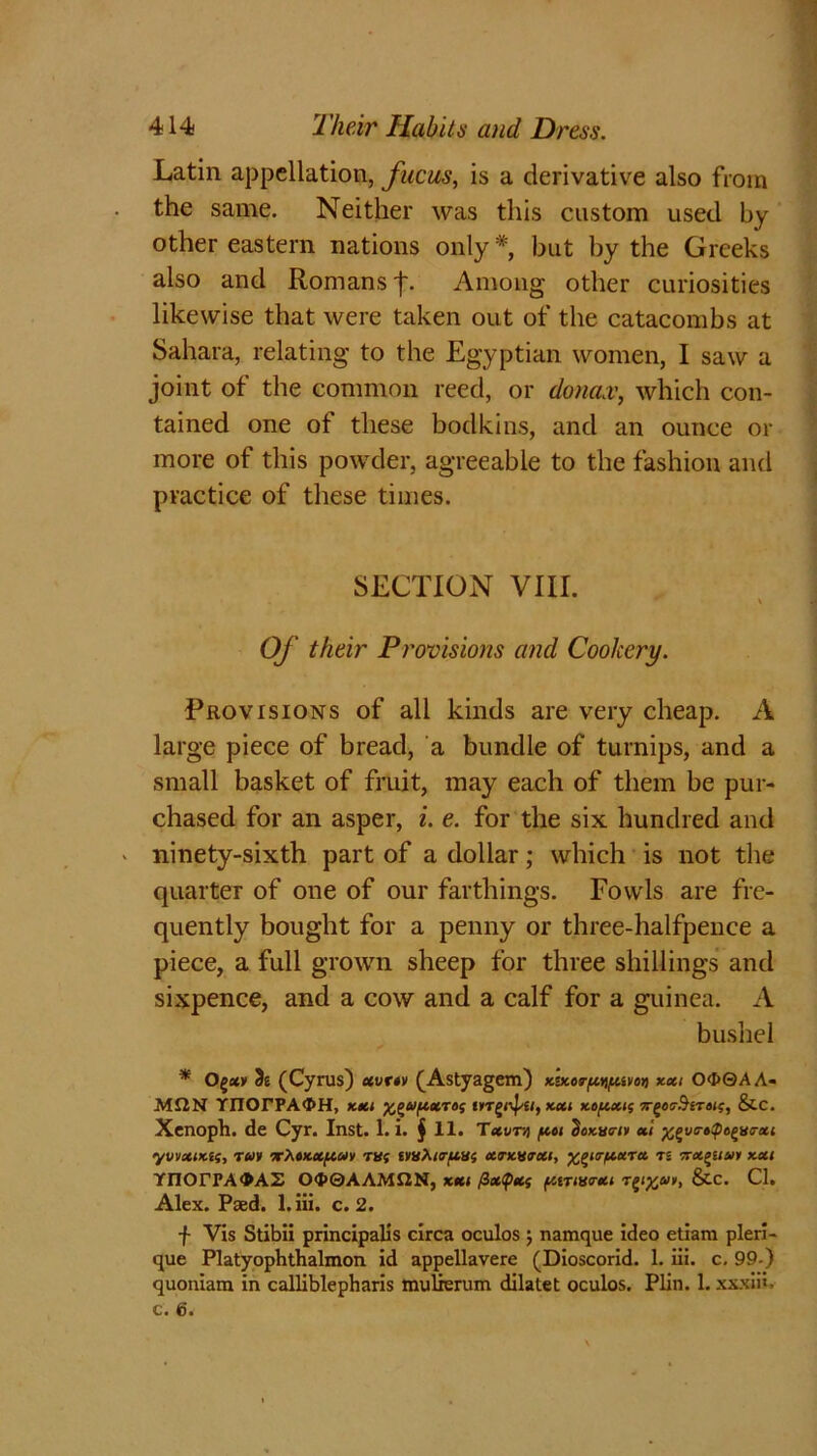 Latin appellation, fucus, is a derivative also from the same. Neither was this custom used by other eastern nations only* but by the Greeks also and Romans f. Among other curiosities likewise that were taken out of the catacombs at Sahara, relating to the Egyptian women, I saw a joint of the common reed, or donax, which con- tained one of these bodkins, and an ounce or more of this powder, agreeable to the fashion and practice of these times. SECTION VIII. \ Of their Provisions and Cookery. Provisions of all kinds are very cheap. A large piece of bread, a bundle of turnips, and a small basket of fruit, may each of them be pur- chased for an asper, i. e. for the six hundred and ninety-sixth part of a dollar; which is not the quarter of one of our farthings. Fowls are fre- quently bought for a penny or three-halfpence a piece, a full grown sheep for three shillings and sixpence, and a cow and a calf for a guinea. A bushel * (Cyrus) eewov (Astyagem) Kvcorpyiftwot) xxi O<J>0AA- ■MI2N rnOrPAOH, KM ^Uf/.xrof mg/ipei, xxi xouxk; 7rgos-#£T«<?, &C. Xenoph. de Cyr. Inst. 1. i. § 11. Txvni (in tjoxve-iy xl ^va-afe^mrxi yvvxiKti, rm T^tKXftuv TUf tvvAtrpiUf xtkwxi, %f>itr/xurx ti -rx^ua/y kxi YnOrrAGAS Otf>@AAM£2N, kxi fixtyxs (/ativo-xi T^ejf, &c. Cl. Alex. Paed. l.iii. c. 2. f Vis Stibii principalis circa oculos j namque ideo etiam pleri- que Platyophthalmon id appellavere (Dioscorid. 1. iii. c, 99-) quoniam in calliblepharis mulrerum dilatet oculos. Plin. 1. xxxiii.