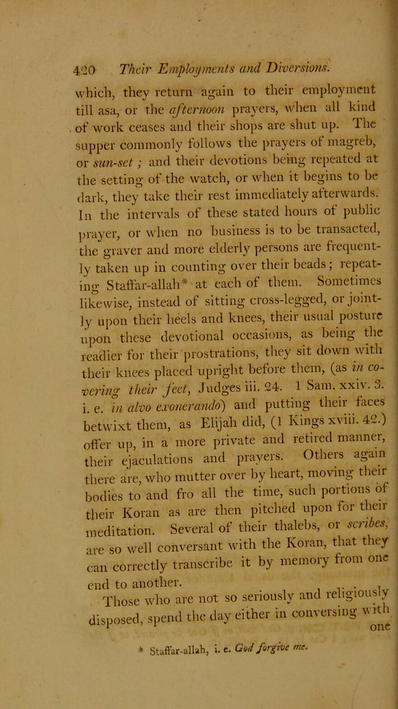 which, they return again to their employment till asa, or the afternoon prayers, when all kind of work ceases and their shops are shut up. 1 he supper commonly follows the prayers of magreb, or sun-set; and their devotions being repeated at the setting of the watch, or when it begins to be dark, they take their rest immediately afterwards. In the intervals of these stated hours of public prayer, or when no business is to be transacted, the graver and more elderly persons are frequent- ly taken up in counting over their beads; lepeat- ing Staffar-allah* at each of them. Sometimes likewise, instead of sitting cross-legged, oi joint- ly upon their heels and knees, their usual posture upon these devotional occasions, as being the readier for their prostrations, they sit down with their knees placed upright before them, (as in co- vering their feet, Judges iii. 24. 1 Sam.xxiv. 3. i. e. in alvo exonerando) and putting their faces betwixt them, as Elijah did, (1 Kings xviii. 42.) offer up, in a more private and retired mannei, their ejaculations and prayers. Others again there are, who mutter over by lieait, moving their bodies to and fro all the time, such portions of their Koran as are then pitched upon for their meditation. Several of their thalebs, or scribes, are so well conversant with the Koran, that they can correctly transcribe it by memory from one end to another. .. . , Those who are not so seriously and religious disposed, spend the day either in conversing with * Staffar-allah, i. c. Cod forgive me.