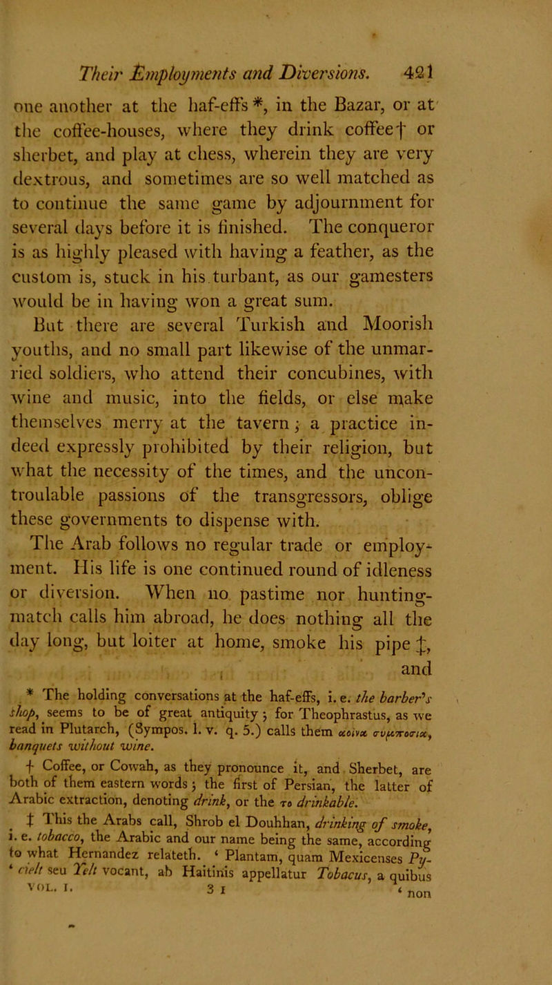 one another at the haf-effs *, in the Bazar, or at the coffee-houses, where they drink coffee f or sherbet, and play at chess, wherein they are very dextrous, and sometimes are so well matched as to continue the same game by adjournment for several days before it is finished. The conqueror is as highly pleased with having a feather, as the custom is, stuck in his turbant, as our gamesters would be in having won a great sum. But there are several Turkish and Moorish youths, and no small part likewise of the unmar- ried soldiers, who attend their concubines, with wine and music, into the fields, or else rn^ake themselves merry at the tavern; a practice in- deed expressly prohibited by their religion, but what the necessity of the times, and the uncon- troulable passions of the transgressors, oblige these governments to dispense with. The Arab follows no regular trade or employ- ment. His life is one continued round of idleness or diversion. When no pastime nor hunting- match calls him abroad, he does nothing all the day long, but loiter at home, smoke his pipe J, and * The holding conversations at the haf-effs, i. e. the barber's shop, seems to be of great antiquity j for Theophrastus, as we read in Plutarch, (Sympos. L v. q. 5.) calls them ccoim o-o^ttoo-ix, banquets without wine. f Coffee, or Cowah, as they pronounce it, and Sherbet, are both of them eastern words ; the first of Persian, the latter of Arabic extraction, denoting drink, or the to drinkable. t This the Arabs call, Shrob el Douhhan, drinking of smoke, i. e. tobacco, the Arabic and our name being the same, according to what Hernandez relateth. ‘ Plantain, quam Mexicenses Pu- ‘ cielt seu Teh vocant, ah Haitiriis appellatur Tobacus, a quibus VOL. I. 3 I «