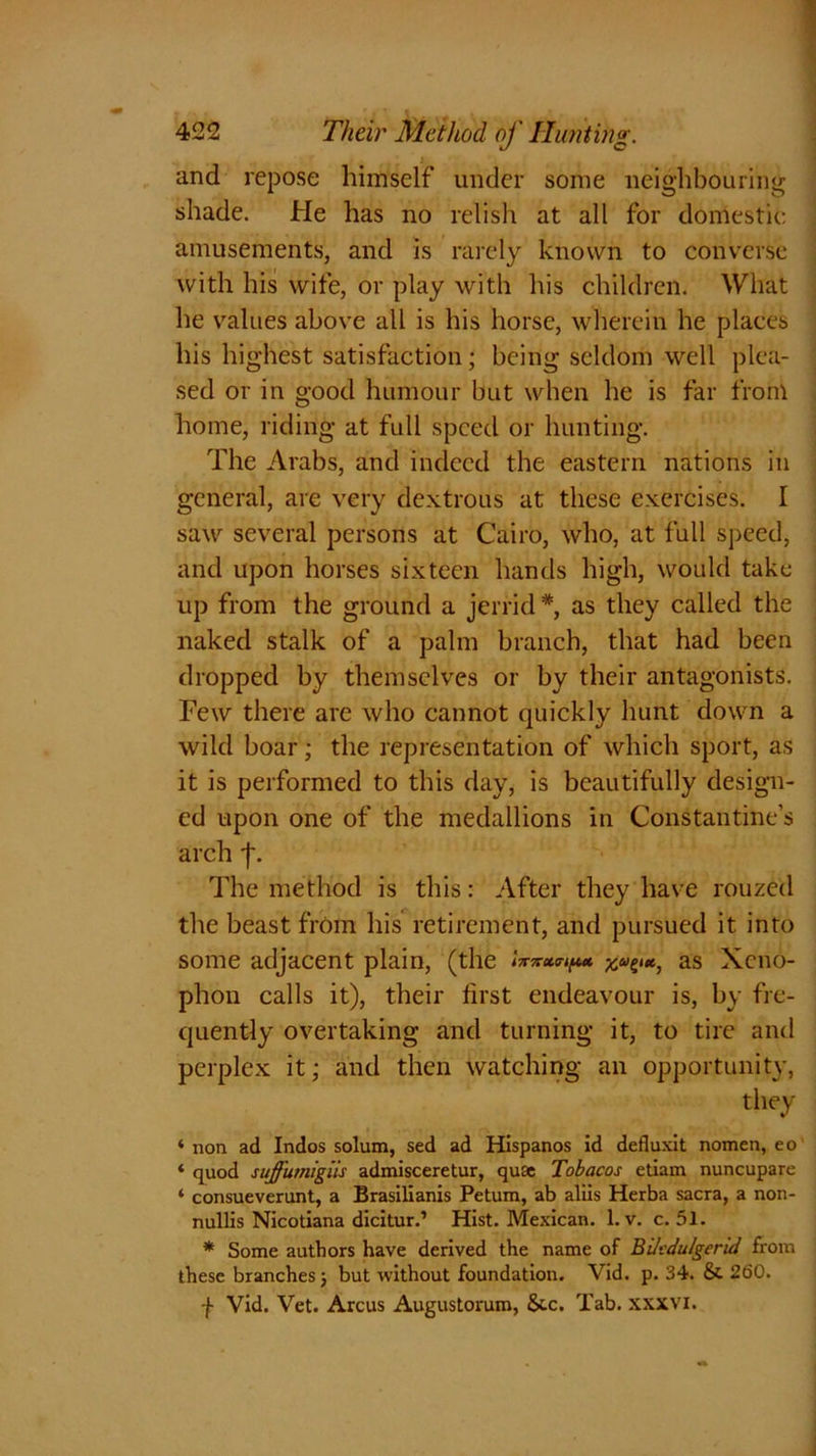 and repose himself under some neighbouring shade. He has no relish at all for domestic amusements, and is rarely known to converse with his wife, or play with his children. What he values above all is his horse, wherein he places his highest satisfaction; being seldom well plea- sed or in good humour but when he is far from home, riding at full speed or hunting. The Arabs, and indeed the eastern nations in general, are very dextrous at these exercises. I saw several persons at Cairo, who, at full speed, and upon horses sixteen hands high, would take up from the ground a jerrid *, as they called the naked stalk of a palm branch, that had been dropped by themselves or by their antagonists. Few there are who cannot quickly hunt down a wild boar; the representation of which sport, as it is performed to this day, is beautifully design- ed upon one of the medallions in Constantine’s arch f. The method is this: After they have rouzed the beast from his retirement, and pursued it into some adjacent plain, (the lvvx<rip* as Xeno- phon calls it), their first endeavour is, by fre- quently overtaking and turning it, to tire and perplex it; and then watching an opportunity, they * non ad Indos solum, sed ad Hispanos id defluxit nomen, eo ‘ quod suffumigiis admisceretur, quae Tobacos etiam nuncupare ‘ consueverunt, a Brasilianis Petum, ab aliis Herba sacra, a non- nullis Nicotiana dicitur.’ Hist. Mexican, l.v. c. 51. * Some authors have derived the name of Bitcdu/gerid from these branches; but without foundation. Vid. p. 34. &. 260. f Vid. Vet. Arcus Augustorum, &c. Tab. xxxvi.