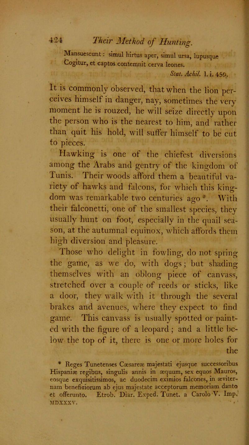 Mansuescunt: simul hirtus aper, simul ursa, lupusque Cogitur, et captos contemnit cerva leones. Stat. Ac hit. 1. i. 459. It is commonly observed, that when the lion per- ceives himself in danger, nay, sometimes the very moment he is rouzed, he will seize directly upon the person who is the nearest to him, and rather than quit his hold, will suffer himself to be cut to pieces. Hawking is one of the chiefest diversions among the Arabs and gentry of the kingdom of Tunis. Their woods afford them a beautiful va- riety of hawks and falcons, for which this king- dom was remarkable two centuries a«o * With O their falconetti, one of the smallest species, they usually hunt on foot, especially in the quail sea- son, at the autumnal equinox, which affords them high diversion and pleasure. Those who delight in fowling, do not spring the game, as we do, with dogs; but shading themselves with an oblong piece of canvass, stretched over a couple of reeds or sticks, like a door, they walk with it through the several brakes and avenues, where they expect to find game. This canvass is usually spotted or paint- ed with the figure of a leopard; and a little be- low the top of it, there is one or more holes for the * Reges Tunetenses Caesareae majestati ejusque successoribus Hispaniae regibus, singulis annis in aequum, sex equos Mauros, eosque exquisitissimos, ac duodecim eximios falcones, in aeviter- nam benefiGiorum ab ejus majestate acceptorum memoriam danta et offerunto. Etrob. Diar. Expcd. Tunet. a Carolo V. Imp, MDXXXV.