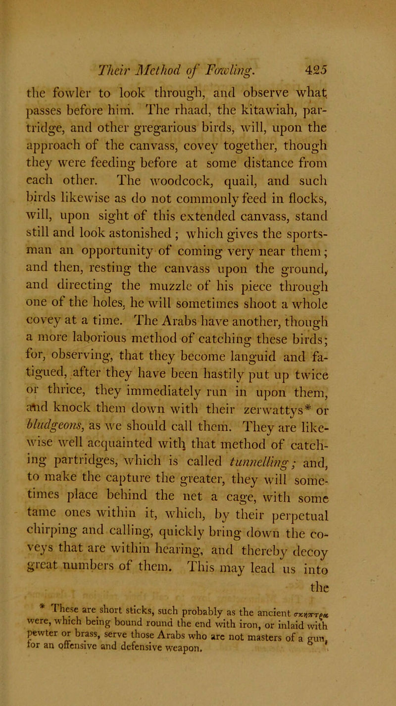 the fowler to look through, and observe what passes before hini. The rhaad, the kitawiah, par- tridge, and other gregarious birds, will, upon the approach of the canvass, covey together, though they were feeding before at some distance from each other. The woodcock, quail, and such birds likewise as do not commonly feed in flocks, will, upon sight of this extended canvass, stand still and look astonished ; which gives the sports- man an opportunity of coming very near them; and then, resting the canvass upon the ground, and directing the muzzle of his piece through one ot the holes, he will sometimes shoot a whole covey at a time. The Arabs have another, though a more laborious method of catching these birds: for, observing, that they become languid and fa- tigued, after they have been hastily put up twice or thrice, they immediately run in upon them, alid knock them down with their zerwattys* or bludgeons, as we should call them. They are like- wise well acquainted witl) that method of catch- ing partridges, which is called tunnelling; and, to make the capture the greater, they will some- times place behind the net a cage, with some tame ones within it, which, by their perpetual chirping and calling, quickly bring down the co- veys that are within hearing, and thereby decoy great numbers of them. This may lead us into the 1 hese arc sh°rt sticks, such probably as the ancient o-xhtttpx were, which being bound round the end with iron, or inlaid with pewter or brass, serve those Arabs who are not masters of a gun. ior an offensive and defensive weapon.