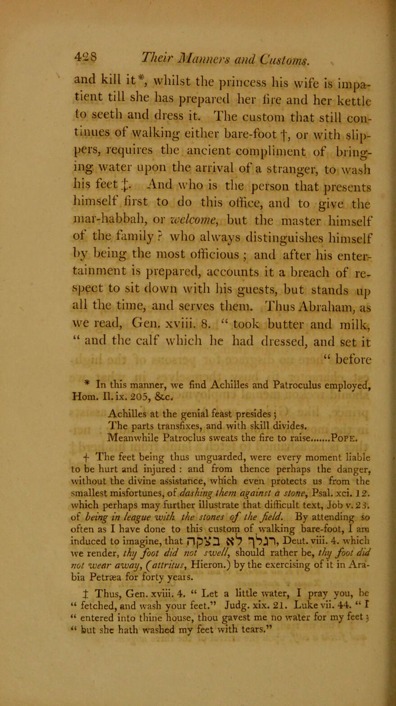 and kill it % whilst the princess his wife is impa- tient till she has prepared her lire and her kettle to seeth and dress it. The custom that still con- tinues of walking either bare-foot f, or with slip- pers, requires the ancient compliment of bring- ing water upon the arrival of a stranger, to wash his feet And who is the person that presents himself first to do this office, and to give the mar-habbah, or welcome, but the master himself of the family t who always distinguishes himself by being the most officious ; and after his enter- tainment is prepared, accounts it a breach of re- spect to sit down with his guests, but stands up all the time, and serves them. Thus Abraham, as we read, Gen. xviii. 8. “ took butter and milk, “ and the calf which he had dressed, and set it “ before * In this manner, we find Achilles and Patroculus employed, Horn. II. ix. 205, &c. Achilles at the genial feast presides ; The parts transfixes, and with skill divides. Meanwhile Patroclus sweats the fire to raise Pope. f The feet being thus unguarded, were every moment liable to be hurt and injured : and from thence perhaps the danger, without the divine assistance, which even protects us from the smallest misfortunes, of dashing them against a stone, Psal. xci. 12. which perhaps may further illustrate that difficult text, Job v. 23. of being in league with the stones of the field. By attending so often as I have done to this custom of walking bare-foot, I am induced to imagine, that npVU ft1? Deut. viii. 4. which we render, thy foot did not swell, should rather be, thy foot did not wear away, (attritus, Hieron.) by the exercising of it in Arai- bia Petrtea for forty years. t Thus, Gen. xviii. 4. “ Let a little water, I pray you, be “ fetched, and wash your feet.” Judg. xix. 21. Luke vii. 44. “ I “ entered into thine house, thou gavest me no water for my feet j “ but she hath washed my feet with tears.”