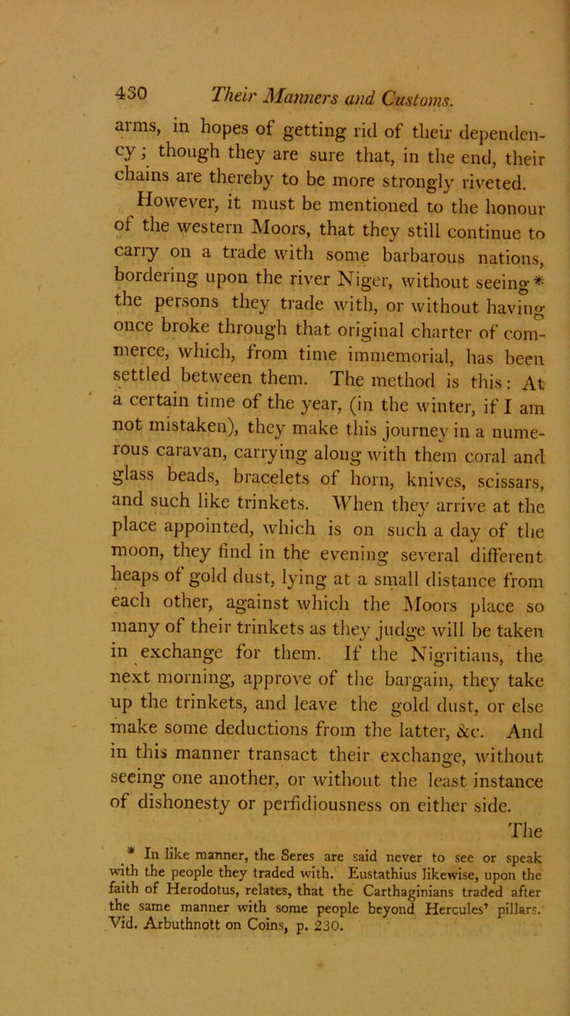 arms, in hopes of getting rid of tlieir dependen- cy ; though they are sure that, in the end, their chains aie thereby to be more strongly riveted. However, it must be mentioned to the honour of the western Moors, that they still continue to cany on a trade with some barbarous nations, bordering upon the river Niger, without seeing* the persons they trade with, or without having once broke through that original charter of com- merce, which, from time immemorial, has been settled between them. The method is this: At a certain time of the year, (in the winter, if I am not mistaken), they make this journey in a nume- rous caravan, carrying along with them coral and glass beads, bracelets of horn, knives, scissars, and such like trinkets. When they arrive at the place appointed, which is on such a day of the moon, they find in the evening several different heaps of gold dust, lying at a small distance from each other, against which the Moors place so many of their trinkets as they judge will be taken in exchange for them. If the Nigritians, the next morning, approve of the bargain, they take up the trinkets, and leave the gold dust, or else make some deductions from the latter, ike. And in this manner transact their exchange, without seeing one another, or without the least instance of dishonesty or perfidiousness on either side. The * In like manner, the Seres are said never to see or speak with the people they traded with. Eustathius likewise, upon the faith of Herodotus, relates, that the Carthaginians traded after the same manner with some people beyond Hercules’ pillars.' Vid. Arbuthnott on Coins, p. 230.