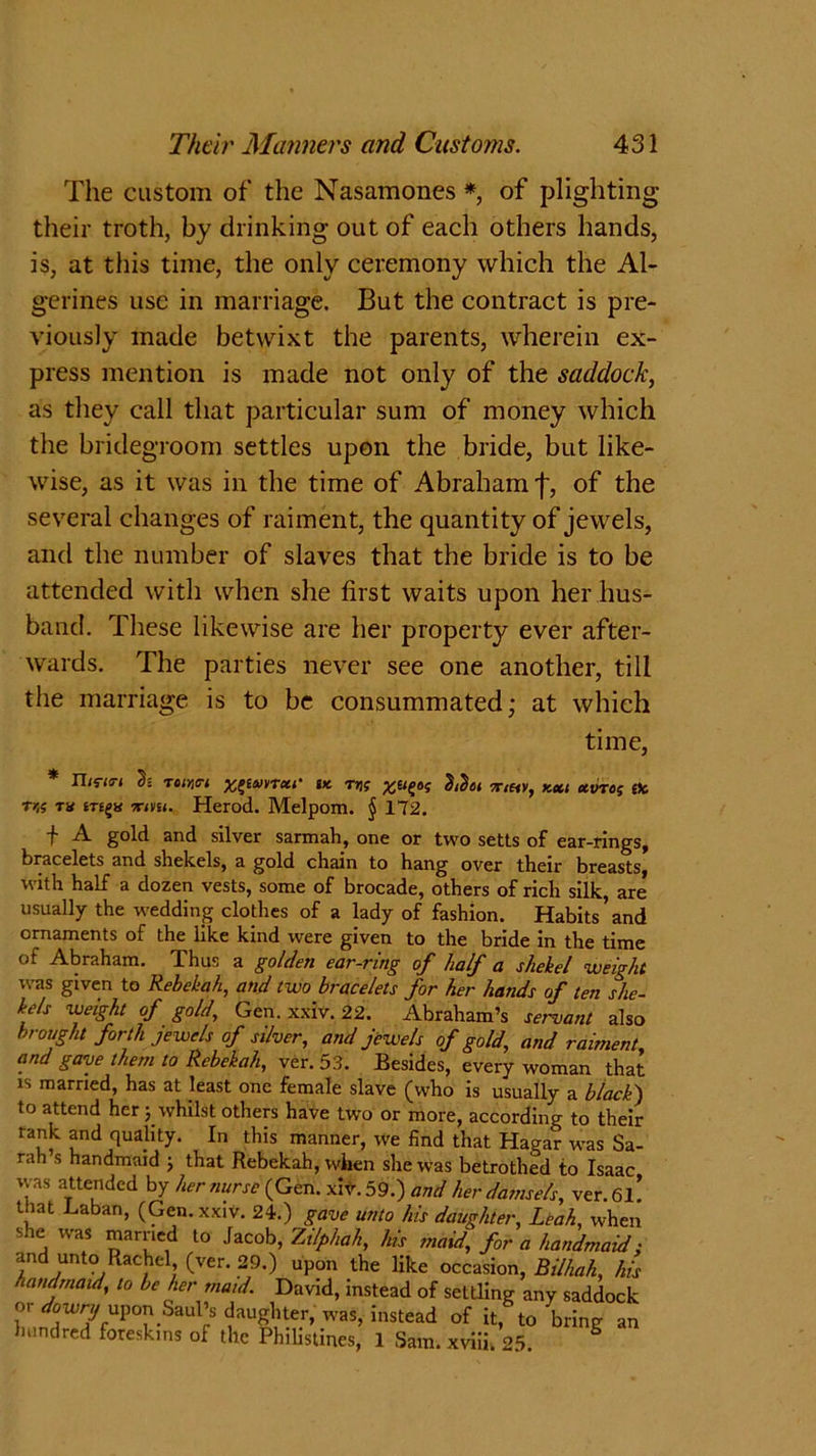 The custom of the Nasamones * of plighting their troth, by drinking out of each others hands, is, at this time, the only ceremony which the Al- gerines use in marriage. But the contract is pre- viously made betwixt the parents, wherein ex- press mention is made not only of the saddock, as they call that particular sum of money which the bridegroom settles upon the bride, but like- wise, as it was in the time of Abraham f, of the several changes of raiment, the quantity of jewels, and the number of slaves that the bride is to be attended with when she first waits upon her hus- band. These likewise are her property ever after- wards. The parties never see one another, till the marriage is to be consummated; at which time, * n<ria-1 h roiYict xpmTxi- vt rn; kcci xvres efc tk th irmt. Herod. Melpom. § 172. f A gold and silver sarmah, one or two setts of ear-rings, bracelets and shekels, a gold drain to bang over tbeir breasts, with half a dozen vests, some of brocade, others of rich silk, are* usually the wedding clothes of a lady of fashion. Habits’and ornaments of the like kind were given to the bride in the time of Abraham. Thus a golden ear-ring of half a shekel weight was given to Rebekah, and two bracelets for her hands of ten she- kels weight of gold, Gen. xxiv. 22. Abraham’s servant also brought forth jewels of silver, and jewels of gold, and raiment, and gave them to Rebekah, ver. 53. Besides, every woman that is married, has at least one female slave (who is usually a black) to attend her j whilst others have two or more, according to their rank and quality. In this manner, we find that Hagar was Sa- rah s handmaid j that Rebekah, wlren she was betrothed to Isaac was attended by her nurse (Gen. xiv. 59.) and her damsels, ver. 6l! that Laban, (Gen.xxiv. 24.) gave unto his daughter, Leah, when she was married to Jacob, Zilphah, his maid, for a handmaid; and unto Rachel (ver. 29.) upon the like occasion, Bilhah, his handmaid, to be her maid. David, instead of settling any saddock or dowry upon Saul’s daughter, was, instead of it, to bring an hundred foreskins of the Philistines, 1 Sam. xviii. 25. S