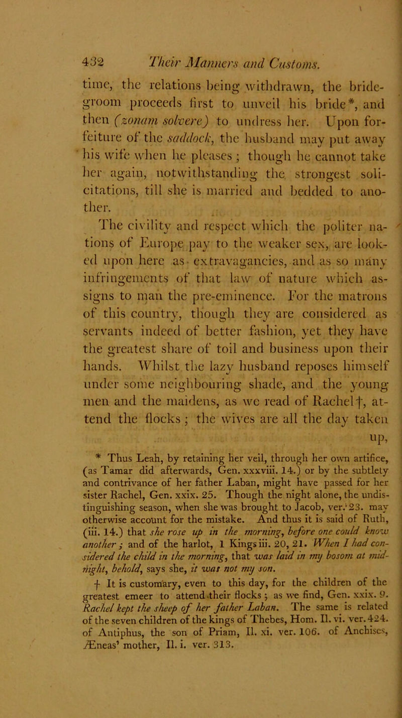 time, the relations being withdrawn, the bride- groom proceeds first to unveil his bride*, and then (zonam solvere) to undress her. Upon for- feiture of the saddock, the husband may put away his wife when he pleases ; though he cannot take her again, notwithstanding the. strongest soli- citations, till she is married and bedded to ano- ther. The civility and respect which the politer na- tions of Europe pay to the weaker sex, are look- ed upon here as - extravagancies, and as so many infringements of that law of nature which as- signs to man the pre-eminence. For the matrons of this country, though they are considered as servants indeed of better fashion, yet they have the greatest share of toil and business upon their hands. Whilst the lazy husband reposes himself under some neighbouring shade, and the young- men and the maidens, as we read of Rachel']', at- tend the flocks ; the wives are all the day taken up, * Thus Leah, by retaining her veil, through her own artifice, (as Tamar did afterwards, Gen. xxxviii. 14.) or by the subtlety and contrivance of her father Laban, might have passed for her sister Rachel, Gen. xxix. 25. Though the night alone, the undis- tinguishing season, when she was brought to Jacob, ver/23. may otherwise account for the mistake. And thus it is said of Ruth, (iii. 14.) that she rose up in the morning, before one could know another ; and of the harlot, 1 Kings iii. 20, 21. When I had con- sidered the child in the morning, that was laid in my bosom at mid- night, behold, says she, it was not my son. f It is customary, even to this day, for the children of the greatest emeer to attend .their flocks \ as we find, Gen. xxix. 9. Rachel kept the sheep of her father Laban. The same is related of the seven children of the kings of Thebes, Horn. II. vi. ver. 424. of Antiphus, the son of Priam, II. xi. ver. 106. of Anchiscs, y£neas’mother, II. i. ver. 313.