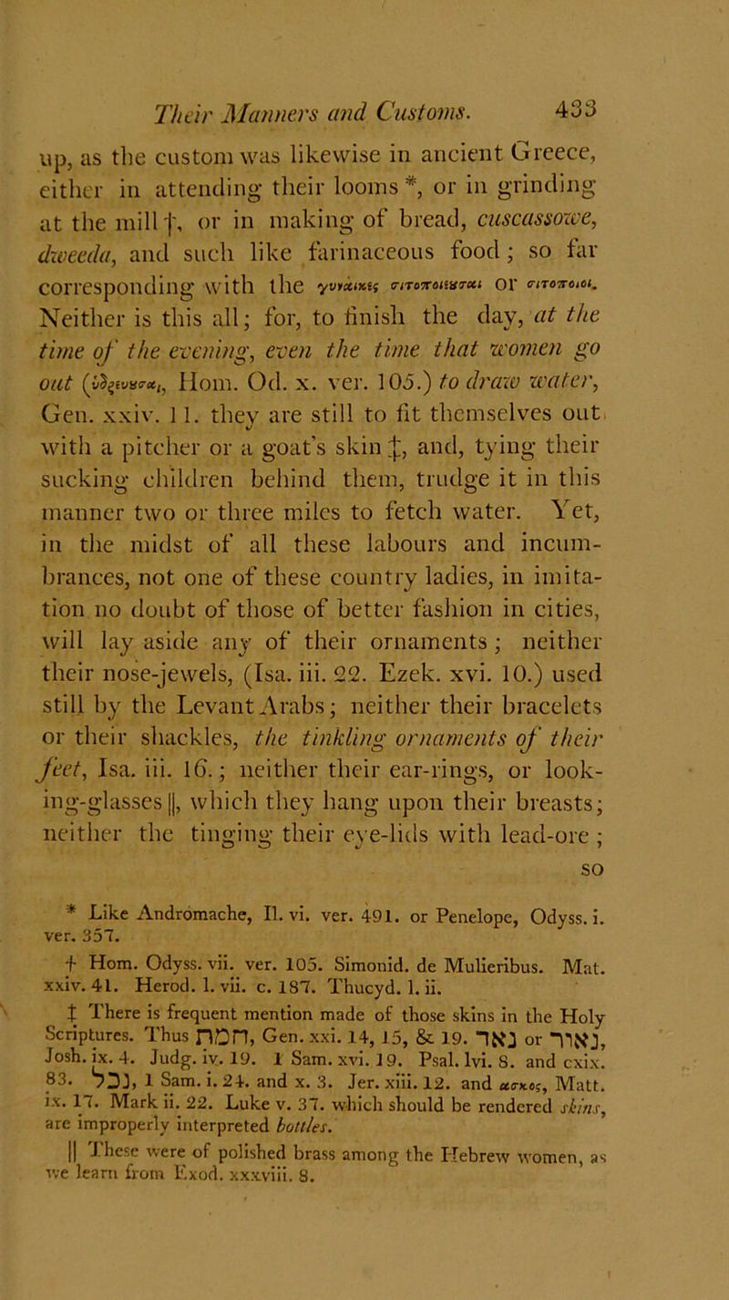 up, as the custom was likewise in ancient Greece, either in attending their looms *, or in grinding at the millf, or in making of bread, cuscassowe, dzveeda, and such like farinaceous food ; so far corresponding with the yvnetmt 0-iTononxrxi or moncM. Neither is this all; for, to finish the day, at the time of the evening, even the time that women go out (p^ivv<r(tt, Hom. Od. x. ver. 103.) to draw water, Gen. xxiv. 11. they are still to fit themselves out with a pitcher or a goat’s skin and, tying their sucking children behind them, trudge it in this manner two or three miles to fetch water. \ et, in the midst of all these labours and incum- brances, not one of these country ladies, in imita- tion no doubt of those of better fashion in cities, will lay aside any of their ornaments ; neither their nose-jewels, (Isa. iii. 22. Ezek. xvi. 10.) used still by the Levant Arabs; neither their bracelets or their shackles, the tinkling ornaments of their feet, Isa. iii. 16.; neither their ear-rings, or look- ing-glasses ||, which they hang upon their breasts; neither the tinging their eye-lids with lead-ore ; so * Like Andromache, II. vi. ver. 491. or Penelope, Odyss. i. ver. 357. f Hom. Odyss. vii. ver. 105. Simonid. de Mulieribus. Mat. xxiv. 41. Herod. 1. vii. c. 187. Thucyd. 1. ii. t There is frequent mention made of those skins in the Holy Scriptures. Thus n£)H, Gen. xxi. 14, 15, & 19. “ItfJ or Josh. ix. 4. Judg. iv. 19. 1 Sam. xvi. 19. Psal. lvi. 8. and cxix. 83. 7DJ, 1 Sam. i. 24. and x. 3. Jer. xiii. 12. and Matt, ix. 1 i. Mark ii. 22. Luke v. 37. which should be rendered shins, are improperly interpreted bottles. || These were of polished brass among the Hebrew women, as we learn from Exod. xxxviii. 8.