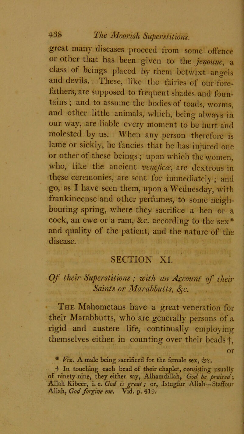 great many diseases proceed from some offence or other that has been given to the jenoune, a class of beings placed by them betwixt angels and devils. Ihese, like the fairies of our fore- fathers, are supposed to frequent shades and foun- tains ; and to assume the bodies of toads, worms, and other little animals, which, being always in our way, are liable every moment to be hurt and molested by us. When any person therefore is lame or sickly, he fancies that he has injured one or other of these beings; upon which the women, who, like the ancient venejicce, are dextrous in these ceremonies, are sent for immediately; and go, as I have seen them, upon a Wednesday, with frankincense and other perfumes, to some neigh- bouring spring, where they sacrifice a lien or a cock, an ewe or a ram, &c. according to the sex* and quality of the patient, and the nature of the disease. SECTION XI. Of their Superstitions; with an Account of their Saints or Marabbutts, §c. The Mahometans have a great veneration for their Marabbutts, who are generally persons of a rigid and austere life, continually employing themselves either in counting over their beads f, or * Viz. A male being sacrificed for the female sex, <&'c. f In touching each bead of their chaplet, consisting usually of ninety-nine, they either say, Alhamdillah, God be praised; Allah Kibeer, i. e. God is great; or, Istugfur Allah— Staffour Allah, God forgive me. Vid. p. 419.