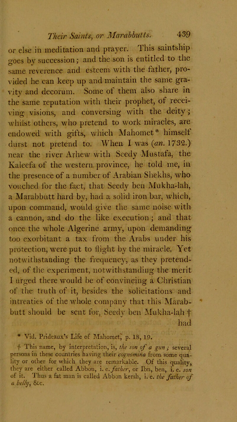 or else in meditation and pra)rer. Ibis saintship goes bv succession; and the son is entitled to the same reverence and esteem with the father, pro- vided he can keep up and maintain the same gra- vity and decorum. Some ot them also share in the same reputation with their prophet, of recei- ving visions, and conversing with the deity; whilst others, who pretend to work miracles, are endowed with gifts, which Mahomet* himselt durst not pretend to. When I was (an. 1732.) near the river Arhew with Seedy Mustafa, the Kaleefa of the western province, he told me, in the presence of a number of Arabian Shekhs, who vouched for the fact, that Seedy ben Mukha-lah, a Marabbutt hard by, had a solid iron bar, which, upon command, would give the same noise with a cannon, and do the like execution ; and that once the whole Algerine army, upon demanding too exorbitant a tax from the Arabs under his protection, were put to flight by the miracle. Yet notwithstanding the frequency, as they pretend- ed, of the experiment, notwithstanding the merit I unred there would be of convincing; a Christian of the truth of it, besides the solicitations and intreaties of the whole company that this Marab- butt should be sent for, Seedy ben Mukha-lah j' had * Vid. Prideaux’s Life of Mahomet,' p. 18, 19. f This name, by interpretation, is, the son of a gun ; several persons in these countries having their cognomina from some qua- lity or other for which they are remarkable. Of this quality, they are either called Abbon, i. e. father, or Ibn, ben, i. e. son of it. Thus a fat man is called Abbon kersh, i. e. the father of a belhj, &c.