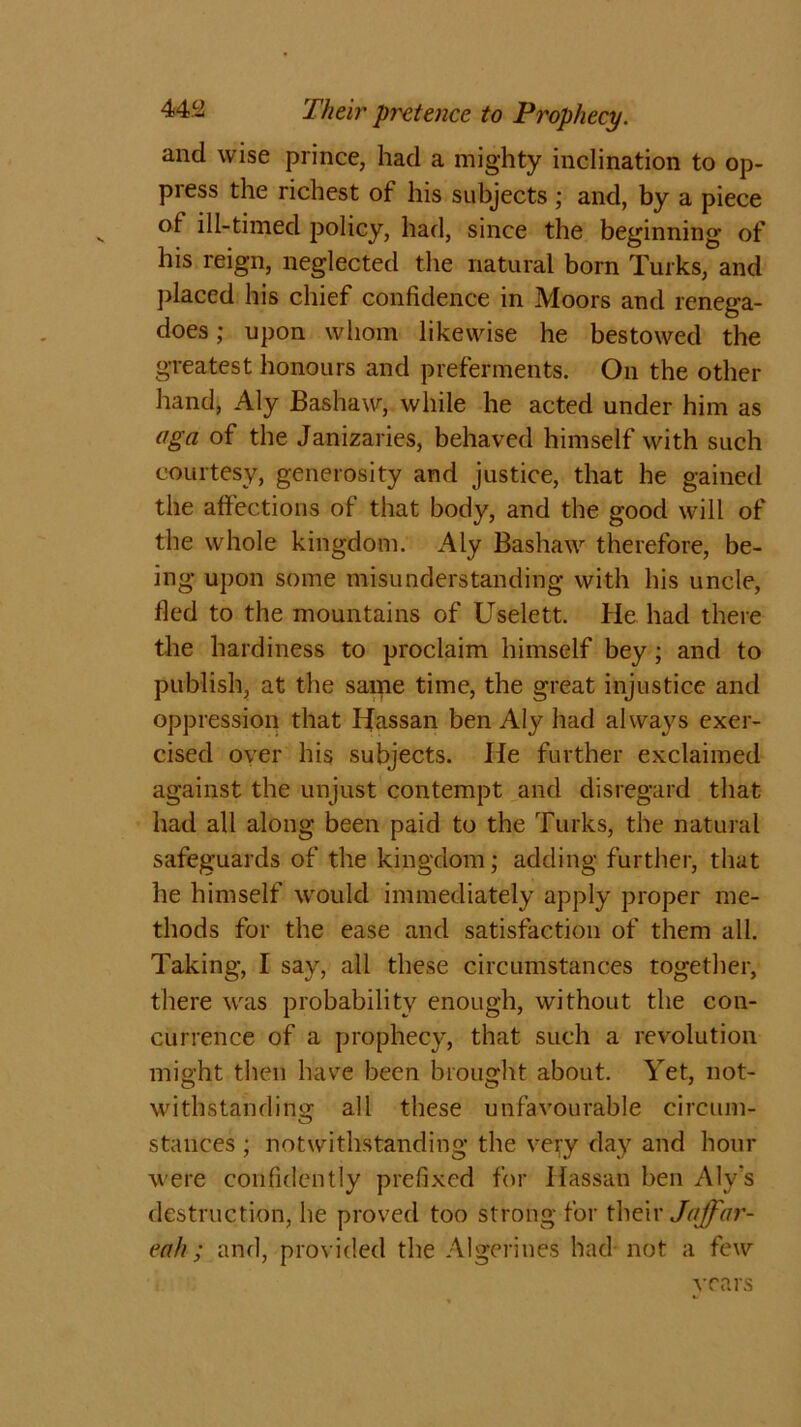 and wise prince, had a mighty inclination to op- press the richest of his subjects ; and, by a piece of ill-timed policy, had, since the beginning of his reign, neglected the natural born Turks, and placed his chief confidence in Moors and renega- does; upon whom likewise he bestowed the greatest honours and preferments. On the other hand, Aly Bashaw, while he acted under him as aga of the Janizaries, behaved himself with such courtesy, generosity and justice, that he gained the affections of that body, and the good will of the whole kingdom. Aly Bashaw therefore, be- ing upon some misunderstanding with his uncle, fled to the mountains of Uselett. He had there the hardiness to proclaim himself bey; and to publish, at the same time, the great injustice and oppression that Hassan ben Aly had always exer- cised over his subjects. He further exclaimed against the unjust contempt and disregard that had all along been paid to the Turks, the natural safeguards of the kingdom; adding further, that he himself would immediately apply proper me- thods for the ease and satisfaction of them all. Taking, I say, all these circumstances together, there was probability enough, without the con- currence of a prophecy, that such a revolution might then have been brought about. Yet, not- withstanding all these unfavourable circum- stances ; notwithstanding the very day and hour were confidently prefixed for Hassan ben Aly's destruction, he proved too strong for their Jaffar- enh; and, provided the Algerines had not a few rears , -