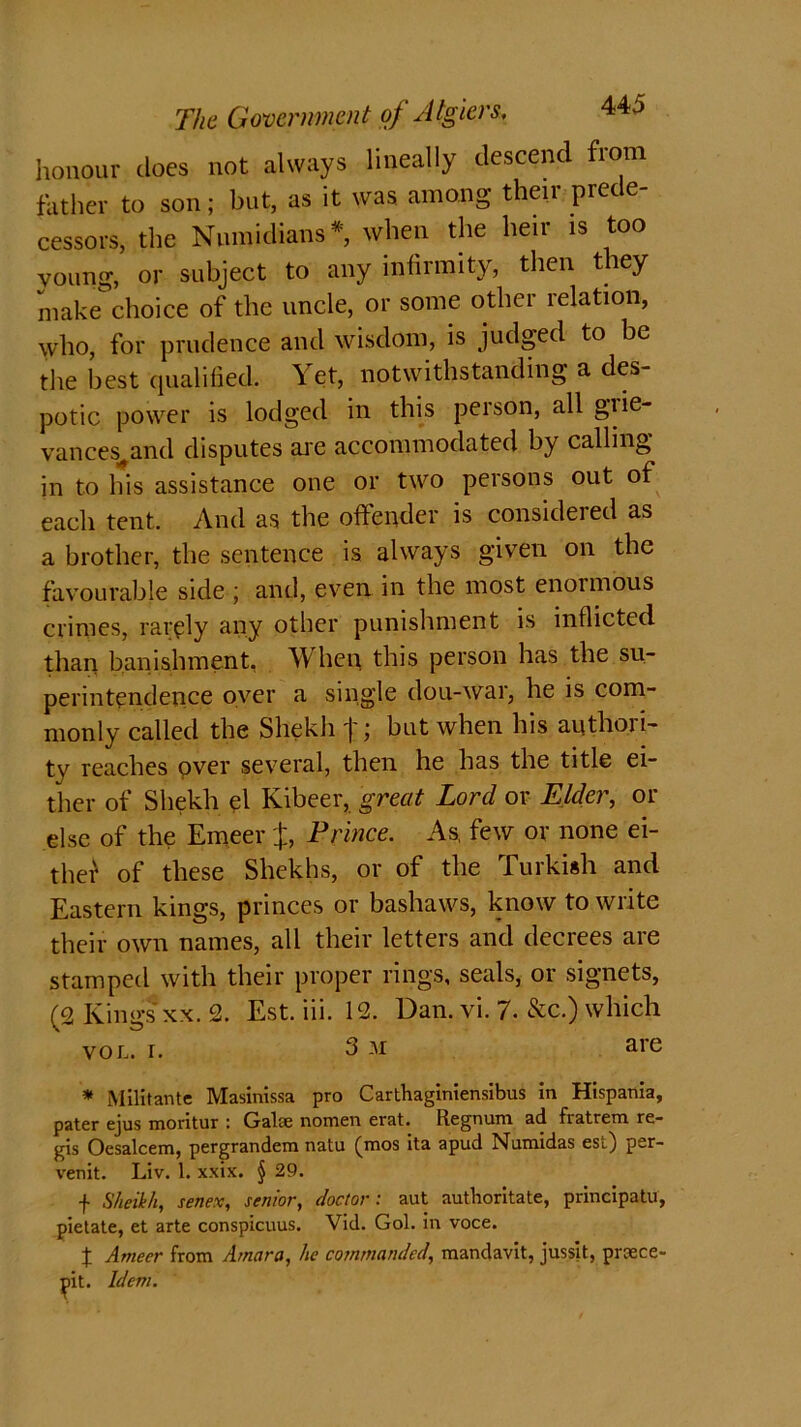 The Government of Algiers. honour does not always lineally descend from father to son; but, as it was among their prede- cessors, the Nnmidians* when the heir is too voung, or subject to any infirmity, then they make choice of the uncle, or some other relation, who, for prudence and wisdom, is judged to be the best qualified. Yet, notwithstanding a des- potic power is lodged in this person, all gtie- vances^and disputes are accommodated by calling in to his assistance one or two persons out of each tent. And as the offender is considered as a brother, the sentence is always given on the favourable side ; and, even in the most enormous crimes, rarely any other punishment is inflicted than banishment. When, this person has the su- perintendence over a single dou-war, he is com- monly called the Shekli j;; but when his authori- ty reaches over several, then he has the title ei- ther of Shekli el Kibeer, great Lord or Elder, or else of the Emeer %, Prince. As, few or none ei- ther of these Shekhs, or of the Turkish and Eastern kings, princes or bashaws, know to write their own names, all their letters and decrees are stamped with their proper rings, seals, or signets, (2 Kings xx. 2. Est. iii. 12. Dan. vi. 7. &c.) which vol. r. 3 m are * Militante Masinissa pro Carthaginiensibus in Hispania, pater ejus moritur : Galse nomen erat. Regnum ad fiatrem re- gis Oesalcem, pergrandem natu (mos ita apud Numidas est) per- venit. Liv. 1. xxix. § 29. f Sheikh, senex, senior, doctor: aut authoritate, principatu, pielate, et arte conspicuus. Vid. Gol. in voce. t Ameer from Amara, lie commanded, mandavit, jusslt, praece- ^>it. Idem.