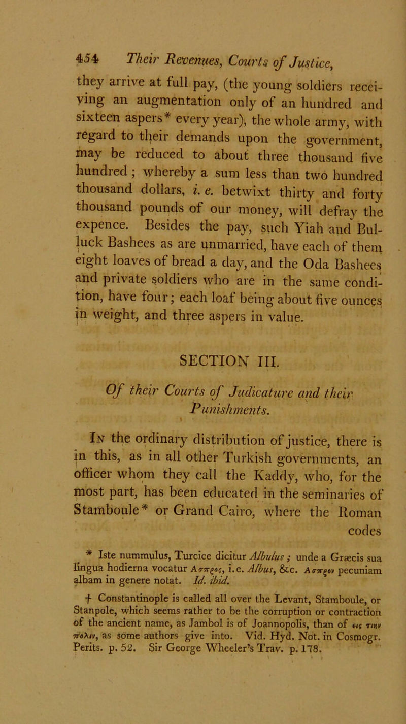 they ari ive at full pay, (the young soldiers recei- ving an augmentation only of an hundred and sixteen aspers* every year), the whole army, with regaid to their demands upon the government, may be reduced to about three thousand five hundred ; whereby a sum less than two hundred thousand dollars, i. e. betwixt thirty and forty thousand pounds of our money, will defray the expence. Besides the pay, such Yiah and Bul- luck Bashees as aie unmarried, have each of them eight loaves of bread a day, and the Oda Bashees and private soldiers who are in the same condi- tion, have four; each loaf being about five ounces in weight, and three aspers in value. SECTION III. Of their Courts of Judicature and their Punishments. * In the ordinary distribution of justice, there is in this, as in all other Turkish governments, an officer whom they call the Kaddy, who, for the most part, has been educated in the seminaries of Stamboule# or Grand Cairo, where the Roman codes * Iste nummulus, Turcice dicitur Albulus ; unde a Gratis sua lingua hodierna vocatur Aa-Tr^ag, i.e. Atbus, &c. •Acsrgov pecuniam albam in genere notat. Id. ibid. f Constantinople is called all over the Levant, Stamboule, or Stanpole, which seems rather to be the corruption or contraction of the ancient name, as Jambol is of Joannopolis, than of ng tw 7T6Xiv, as some authors give into. Vid. Hyd. Not. in Cosmogr. Perits. p. 52. Sir George Wheeler’s Trav. p. 178.