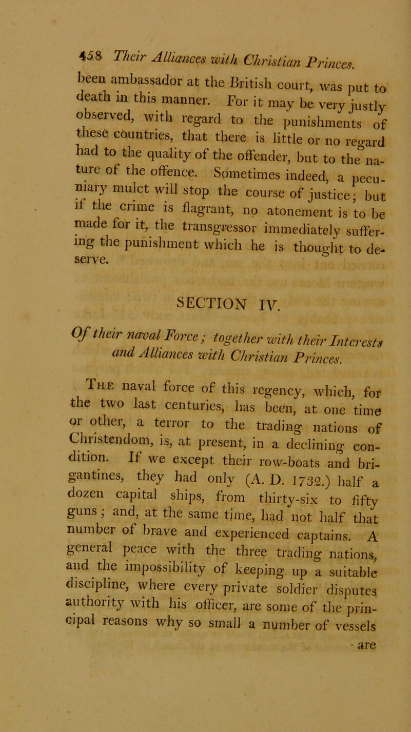 been ambassador at the British court, was put to death m this manner. For it may be very justly observed, with regard to the punishments of these countries, that there is little or no regard had to the quality of the offender, but to dena- ture of the offence. Sometimes indeed, a pecu- niary mulct will stop the course of justice- but if the crime is flagrant, no atonement is to be made for it, the transgressor immediately suffer- ing the punishment which he is thought to de- serve. SECTION IV. Of their naval Force; together with their Interests and Alliances with Christian Princes. The naval force of this regency, which, for the two last centuries, has been, at one time or other, a terror to the trading nations of Christendom, is, at present, in a declining con- dition. If we except their row-boats and bri- gantines, they had only (A. D. 1/32.) half a dozen capital ships, from thirty-six to fifty guns; and, at the same time, had not half that number of brave and experienced captains. A general peace with the three trading nations, and the impossibility of keeping up a suitable discipline, where every private soldier disputes authority with his officer, are some of the prin- cipal reasons why so small a number of vessels are