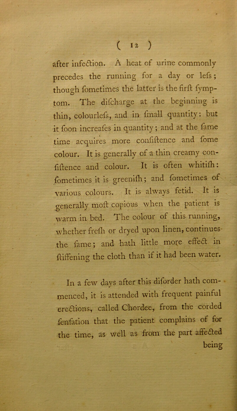 C I* ) after infedtion. A heat of urine commonly precedes the running for a day or lefs; though fometimes the latter is the fird fymp- tom. The difcharge at the beginning is thin, colourlefs, and in fmall quantity: but it foon increafes in quantity; and at the fame time acquires more confidence and fome colour. It is generally of a thin creamy con- fidence and colour. It is often whitifh: fometimes it is greenifh; and fometimes of various colours. It is always fetid. It is generally mod copious when the patient is warm in bed. The colour of this running, whether frefh or dryed upon linen, continues- the fame; and hath little mo;e effedt in diffening the cloth than if it had been water. In a few days after this diforder hath com- menced, it is attended with frequent painful erections, called Chordee, from the corded fenfation that the patient complains of for the time, as well as from the part adedted being