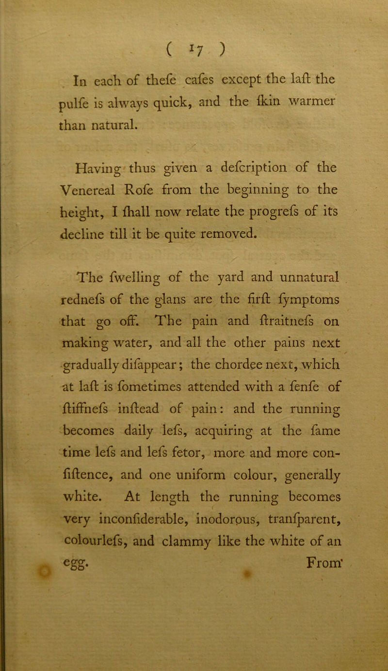 In each of thefe cafes except the lafh the pulfe is always quick, and the Ikin warmer than natural. Having thus given a defcription of the Venereal Rofe from the beginning to the height, I fhall now relate the progrefs of its decline till it be quite removed. The fwelling of the yard and unnatural rednefs of the gians are the firfl fymptoms that go off. The pain and ftraitnefs on making water, and all the other pains next gradually difappear; the chordee next, which at lad is fometimes attended with a fenfe of ftiffnefs indead of pain: and the running becomes daily lefs, acquiring at the fame time lefs and lefs fetor, more and more con- fidence, and one uniform colour, generally white. At length the running becomes ( very inconfiderable, inodorous, tranfparent, colourlefs, and clammy like the white of an egg. From’