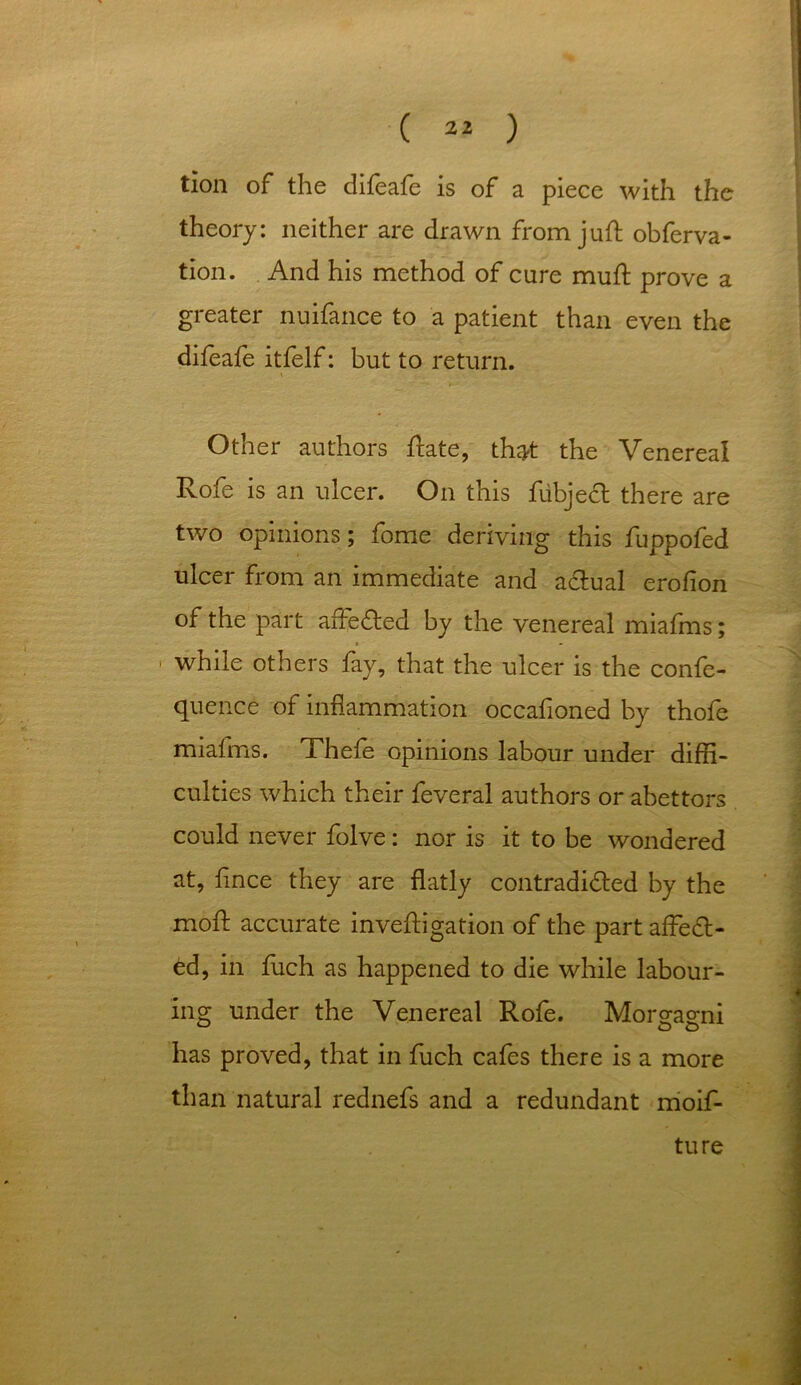 tion of the difeafe is of a piece with the theory: neither are drawn from juft obferva- tion. And his method of cure muft prove a greater nuifance to a patient than even the difeafe itfelf: but to return. * Other authors ftate, that the Venereal Rofe is an ulcer. On this fubjecl there are two opinions; fome deriving this fuppofed ulcer from an immediate and adlual erofion of the part affedted by the venereal miafms; while others fay, that the ulcer is the confe- quence of inflammation occafioned by thofe miafms. Thefe opinions labour under diffi- culties which their feveral authors or abettors could never folve: nor is it to be wondered at, fince they are flatly contradicted by the moft accurate inveftigation of the part affedt- ed, in fuch as happened to die while labour- ing under the Venereal Rofe. Morgagni has proved, that in fuch cafes there is a more than natural rednefs and a redundant moif- ture