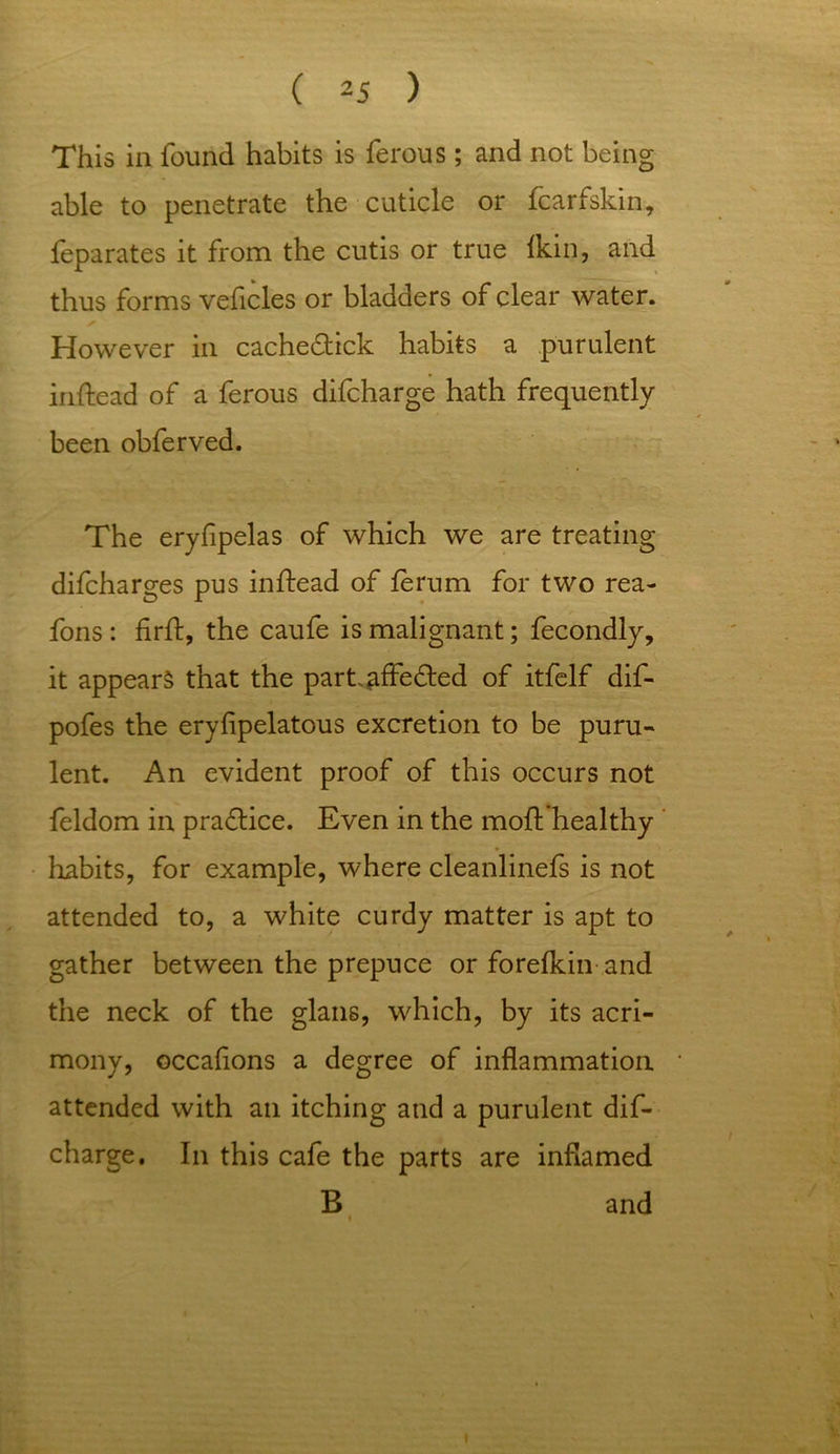 This in found habits is ferous ; and not being able to penetrate the cuticle or fcarfskin, feparates it from the cutis or true Ikin, and thus forms veficles or bladders of clear water. However in cache£tick habits a purulent inftead of a ferous difcharge hath frequently been obferved. The eryfipelas of which we are treating difcharges pus inftead of lerum for two rea- fons : firft, the caufe is malignant; fecondly, it appears that the partaffedted of itfelf dif- pofes the eryfipelatous excretion to be puru- lent. An evident proof of this occurs not feldom in practice. Even in the moft healthy habits, for example, where cleanlinefs is not attended to, a white curdy matter is apt to gather between the prepuce or forefkin and the neck of the glans, which, by its acri- mony, occafions a degree of inflammation attended with an itching and a purulent dif- charge. In this cafe the parts are inflamed B and