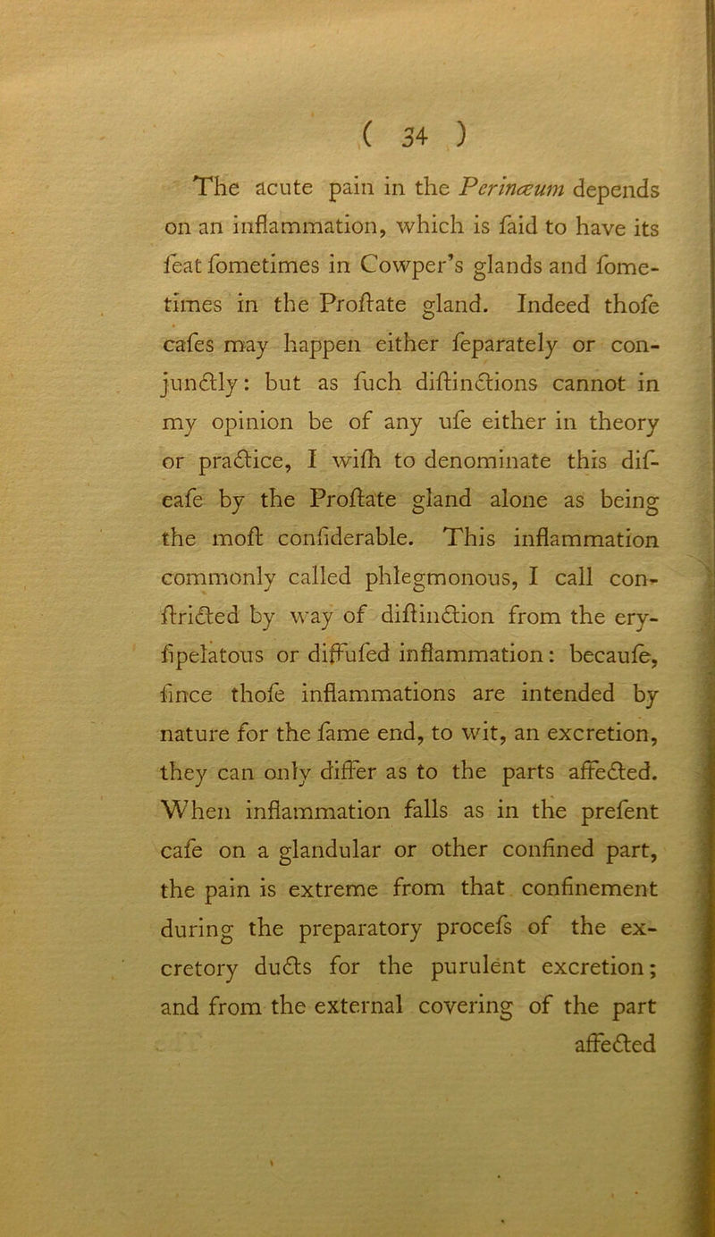 The acute pain in the Perinceum depends on an inflammation, which is faid to have its feat fometimes in Cowper’s glands and fome- times in the Prohate gland. Indeed thofe cafes may happen either feparately or con- junftly: but as fuch dihinctions cannot in my opinion be of any ufe either in theory or practice, I wifh to denominate this dif- eafe by the Prohate gland alone as being the moh confiderable. This inflammation commonly called phlegmonous, I call con- hridted by way of dihindlion from the ery- fipelatous or diffufed inflammation: becaufe, fince thofe inflammations are intended by nature for the fame end, to wit, an excretion, they can only differ as to the parts affedled. When inflammation falls as in the prefent cafe on a glandular or other confined part, the pain is extreme from that confinement during the preparatory procefs of the ex- cretory dudts for the purulent excretion; and from the external covering of the part affedfed